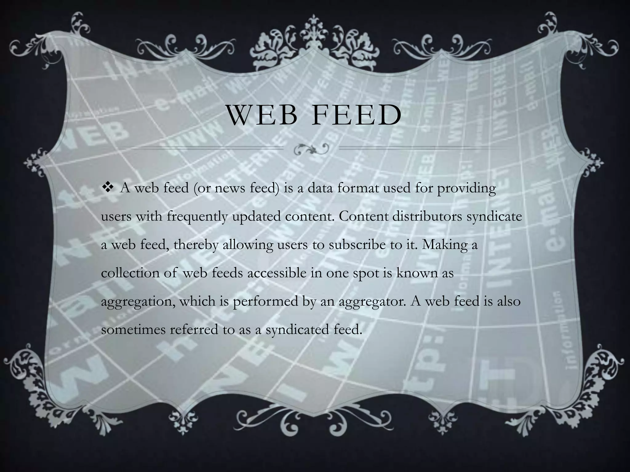WEB FEED
 A web feed (or news feed) is a data format used for providing
users with frequently updated content. Content distributors syndicate
a web feed, thereby allowing users to subscribe to it. Making a

collection of web feeds accessible in one spot is known as
aggregation, which is performed by an aggregator. A web feed is also
sometimes referred to as a syndicated feed.

 