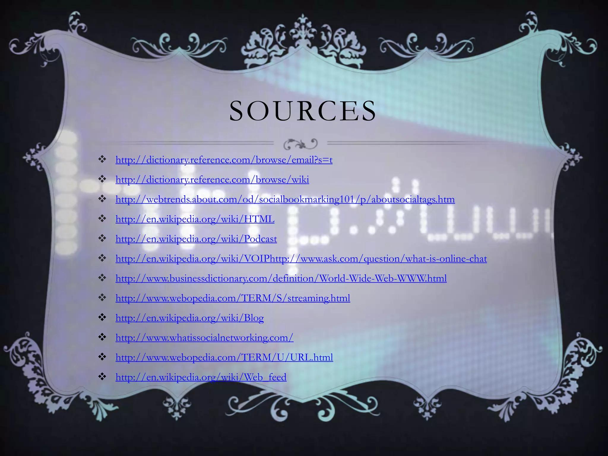 SOURCES
 http://dictionary.reference.com/browse/email?s=t
 http://dictionary.reference.com/browse/wiki
 http://webtrends.about.com/od/socialbookmarking101/p/aboutsocialtags.htm
 http://en.wikipedia.org/wiki/HTML
 http://en.wikipedia.org/wiki/Podcast
 http://en.wikipedia.org/wiki/VOIPhttp://www.ask.com/question/what-is-online-chat
 http://www.businessdictionary.com/definition/World-Wide-Web-WWW.html
 http://www.webopedia.com/TERM/S/streaming.html
 http://en.wikipedia.org/wiki/Blog
 http://www.whatissocialnetworking.com/
 http://www.webopedia.com/TERM/U/URL.html
 http://en.wikipedia.org/wiki/Web_feed

 