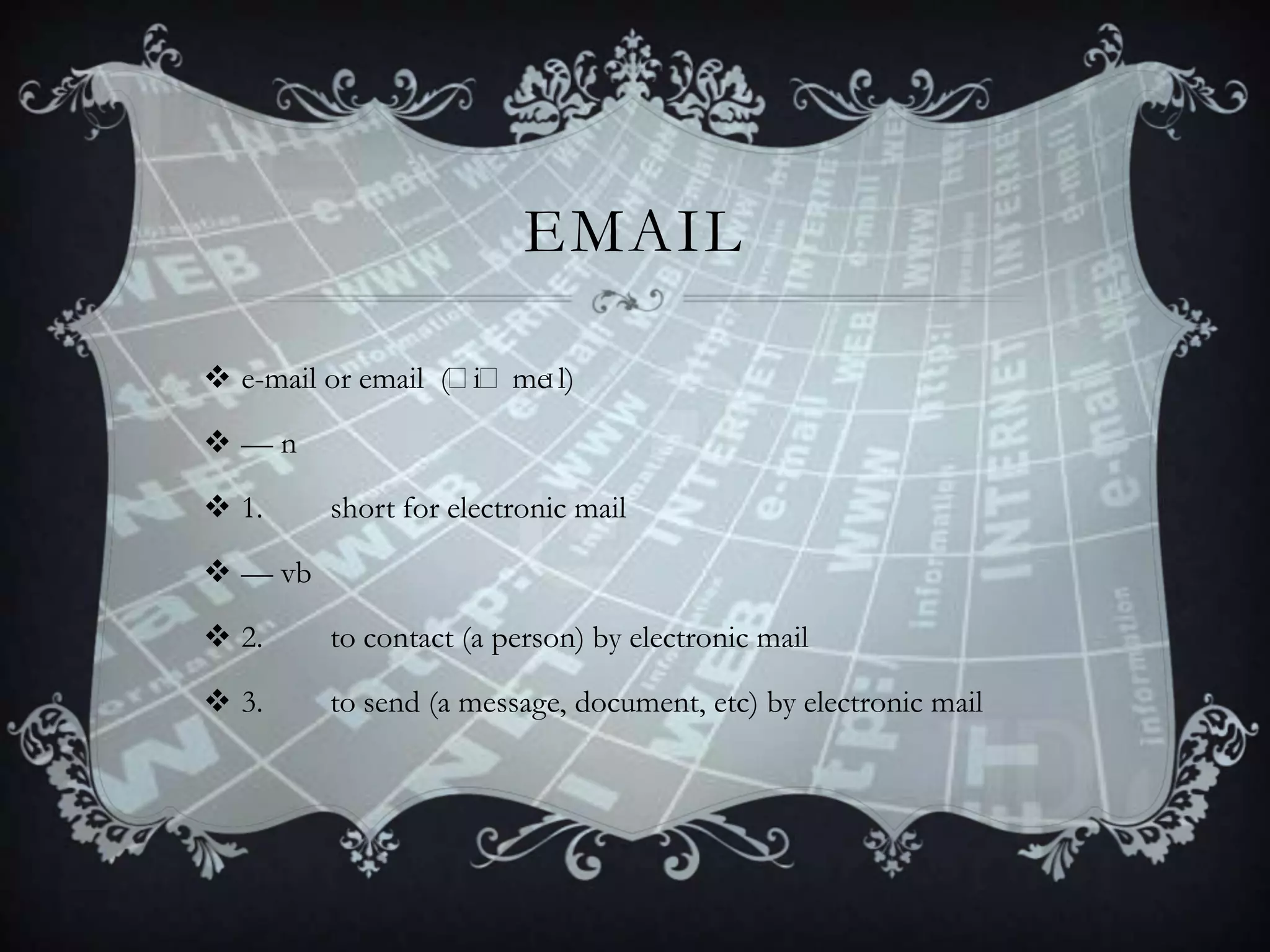 EMAIL
 e-mail or email (ˈ
iˈme
ɪl)
—n
 1.

short for electronic mail

 — vb
 2.

to contact (a person) by electronic mail

 3.

to send (a message, document, etc) by electronic mail

 
