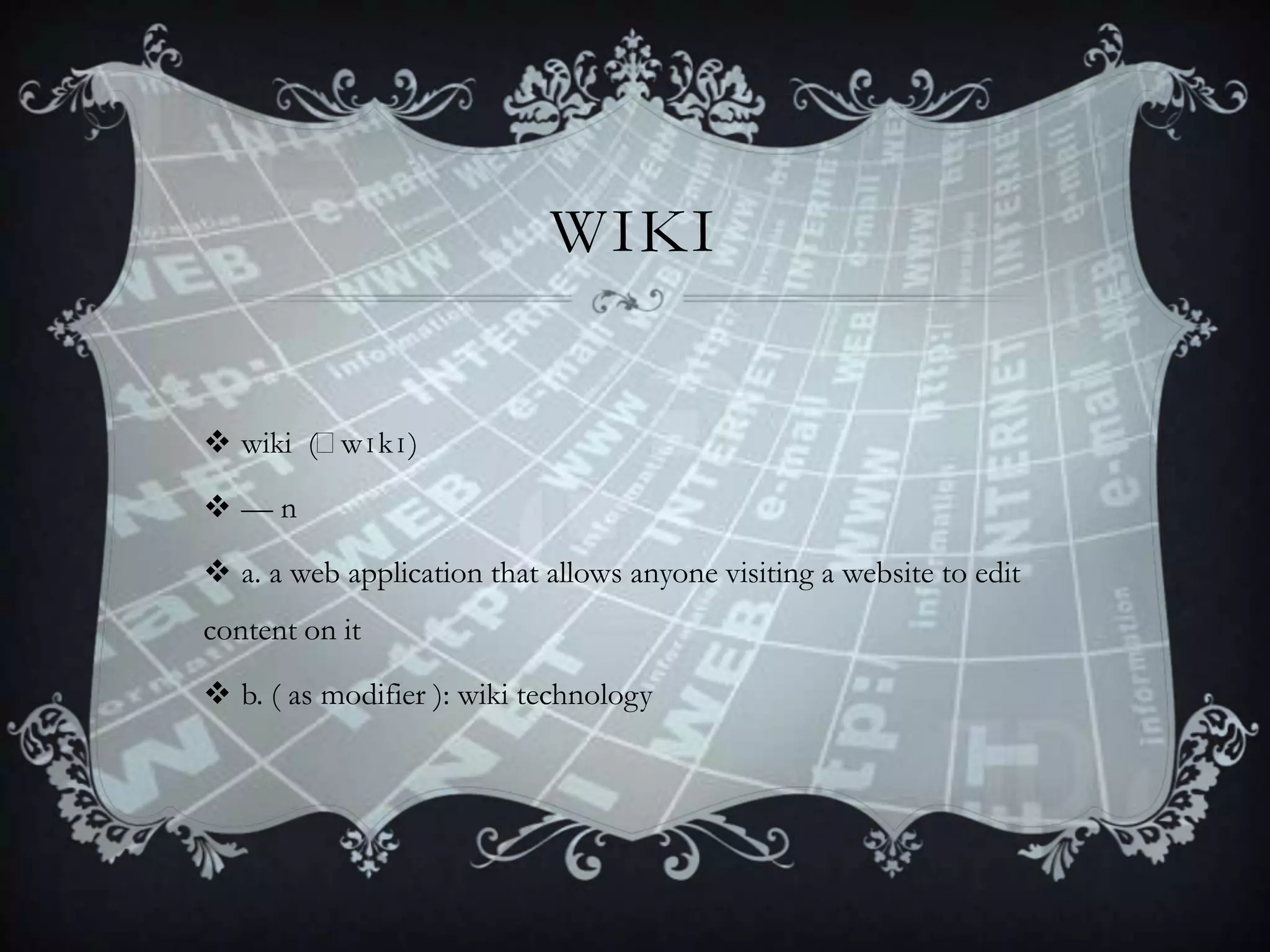 WIKI
 wiki (ˈ
wɪkɪ)
—n

 a. a web application that allows anyone visiting a website to edit
content on it
 b. ( as modifier ): wiki technology

 