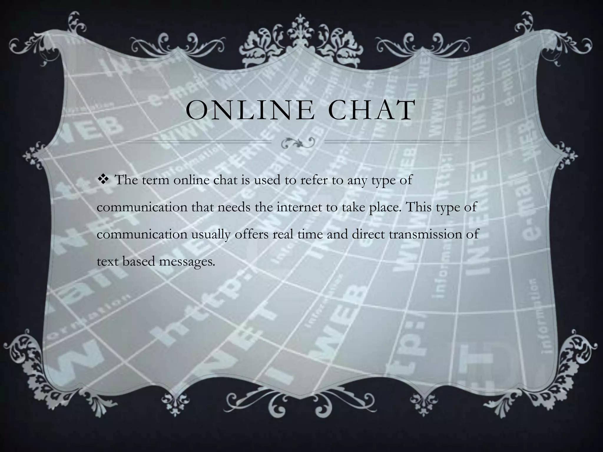 ONLINE CHAT
 The term online chat is used to refer to any type of
communication that needs the internet to take place. This type of
communication usually offers real time and direct transmission of

text based messages.

 