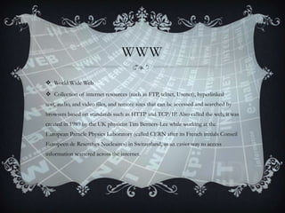 WWW
 World Wide Web
 Collection of internet resources (such as FTP, telnet, Usenet), hyperlinked
text, audio, and video files, and remote sites that can be accessed and searched by
browsers based on standards such as HTTP and TCP/IP. Also called the web, it was

created in 1989 by the UK physicist Tim Berners-Lee while working at the
European Particle Physics Laboratory (called CERN after its French initials Conseil
Europeen de Reserches Nucleaires) in Switzerland, as an easier way to access
information scattered across the internet.

 