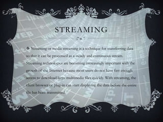 STREAMING
 Streaming or media streaming is a technique for transferring data
so that it can be processed as a steady and continuous stream.
Streaming technologies are becoming increasingly important with the

growth of the Internet because most users do not have fast enough
access to download large multimedia files quickly. With streaming, the
client browser or plug-in can start displaying the data before the entire
file has been transmitted.

 