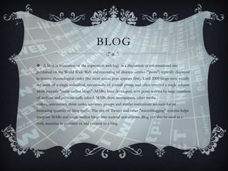 BLOG
 A blog (a truncation of the expression web log) is a discussion or informational site
published on the World Wide Web and consisting of discrete entries ("posts") typically displayed
in reverse chronological order (the most recent post appears first). Until 2009 blogs were usually
the work of a single individual, occasionally of a small group, and often covered a single subject.
More recently "multi-author blogs" (MABs) have developed, with posts written by large numbers

of authors and professionally edited. MABs from newspapers, other media
outlets, universities, think tanks, advocacy groups and similar institutions account for an
increasing quantity of blog traffic. The rise of Twitter and other "microblogging" systems helps
integrate MABs and single-author blogs into societal newstreams. Blog can also be used as a
verb, meaning to maintain or add content to a blog.

 