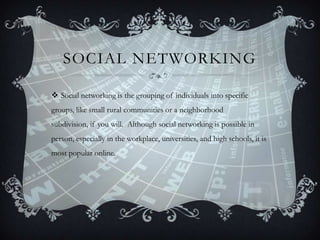 SOCIAL NETWORKING
 Social networking is the grouping of individuals into specific
groups, like small rural communities or a neighborhood
subdivision, if you will. Although social networking is possible in

person, especially in the workplace, universities, and high schools, it is
most popular online.

 
