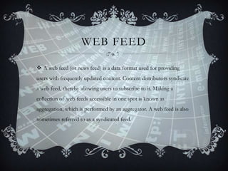 WEB FEED
 A web feed (or news feed) is a data format used for providing
users with frequently updated content. Content distributors syndicate
a web feed, thereby allowing users to subscribe to it. Making a

collection of web feeds accessible in one spot is known as
aggregation, which is performed by an aggregator. A web feed is also
sometimes referred to as a syndicated feed.

 