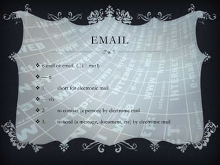 EMAIL
 e-mail or email (ˈ
iˈme
ɪl)
—n
 1.

short for electronic mail

 — vb
 2.

to contact (a person) by electronic mail

 3.

to send (a message, document, etc) by electronic mail

 
