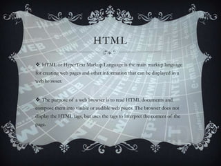 HTML
 HTML or HyperText Markup Language is the main markup language
for creating web pages and other information that can be displayed in a
web browser.
 The purpose of a web browser is to read HTML documents and
compose them into visible or audible web pages. The browser does not
display the HTML tags, but uses the tags to interpret the content of the
page.

 
