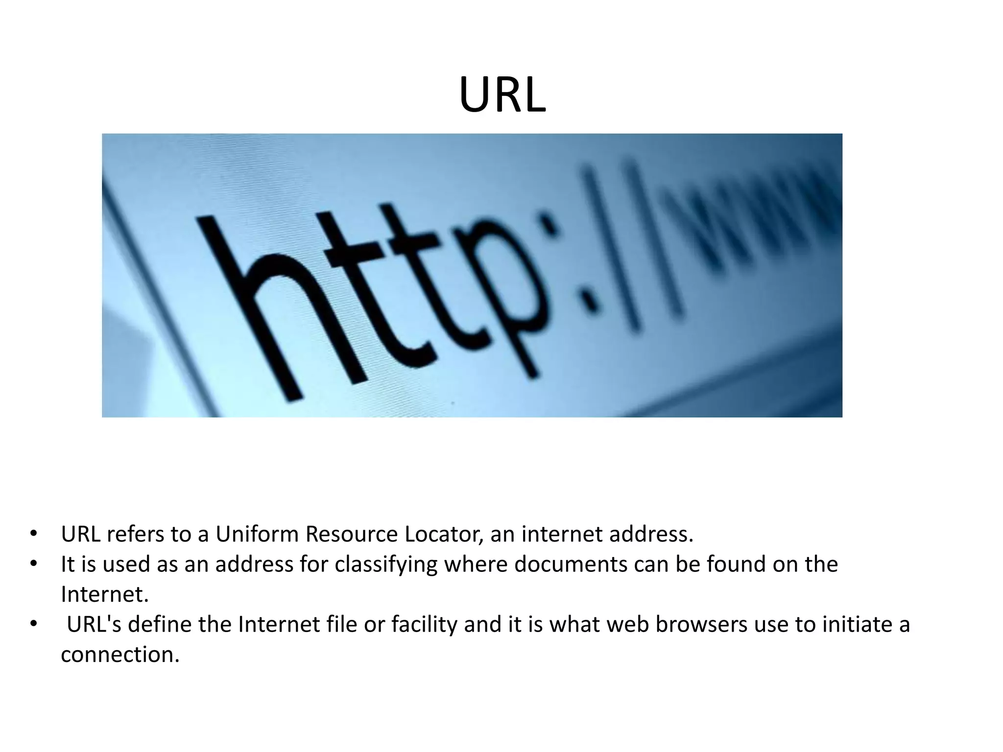 URL

• URL refers to a Uniform Resource Locator, an internet address.
• It is used as an address for classifying where documents can be found on the
Internet.
• URL's define the Internet file or facility and it is what web browsers use to initiate a
connection.

 
