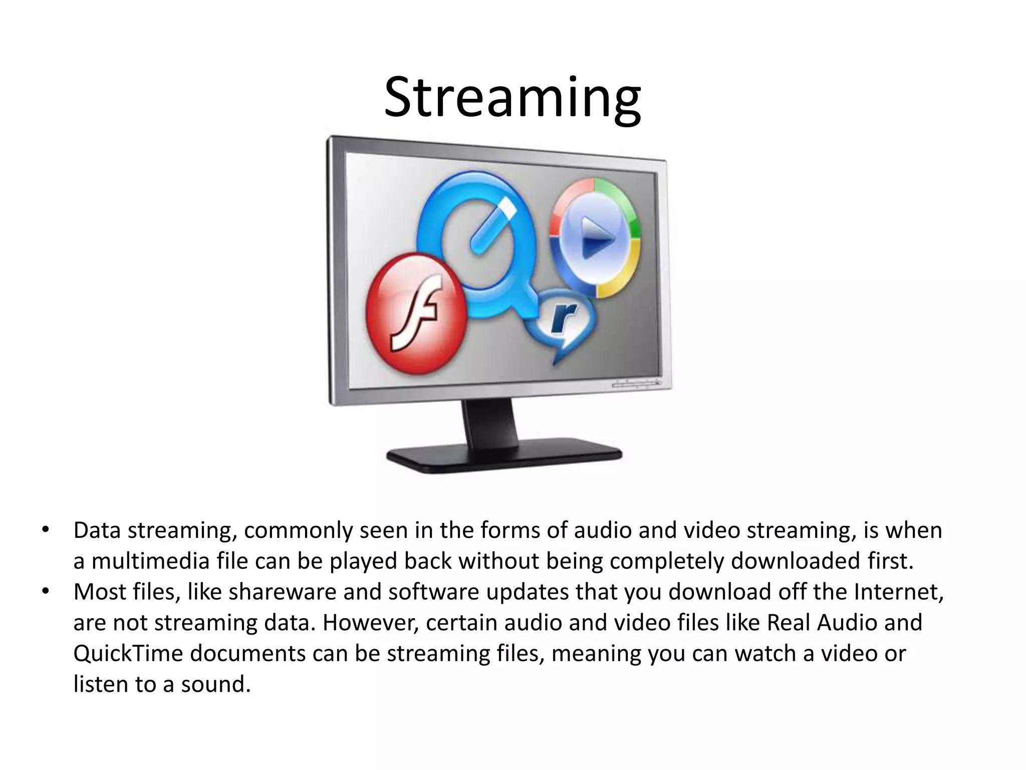 Streaming

• Data streaming, commonly seen in the forms of audio and video streaming, is when
a multimedia file can be played back without being completely downloaded first.
• Most files, like shareware and software updates that you download off the Internet,
are not streaming data. However, certain audio and video files like Real Audio and
QuickTime documents can be streaming files, meaning you can watch a video or
listen to a sound.

 