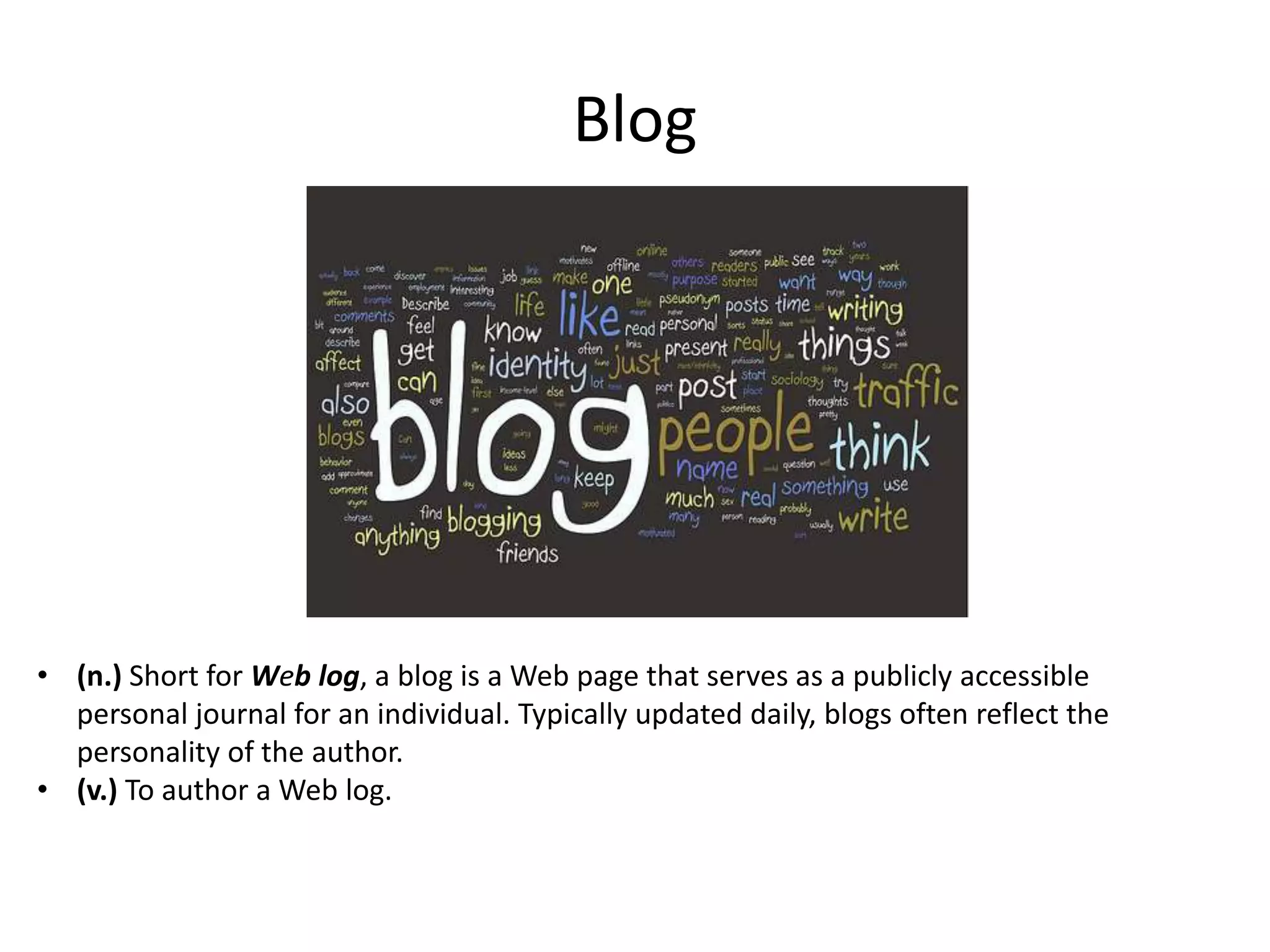 Blog

• (n.) Short for Web log, a blog is a Web page that serves as a publicly accessible
personal journal for an individual. Typically updated daily, blogs often reflect the
personality of the author.
• (v.) To author a Web log.

 