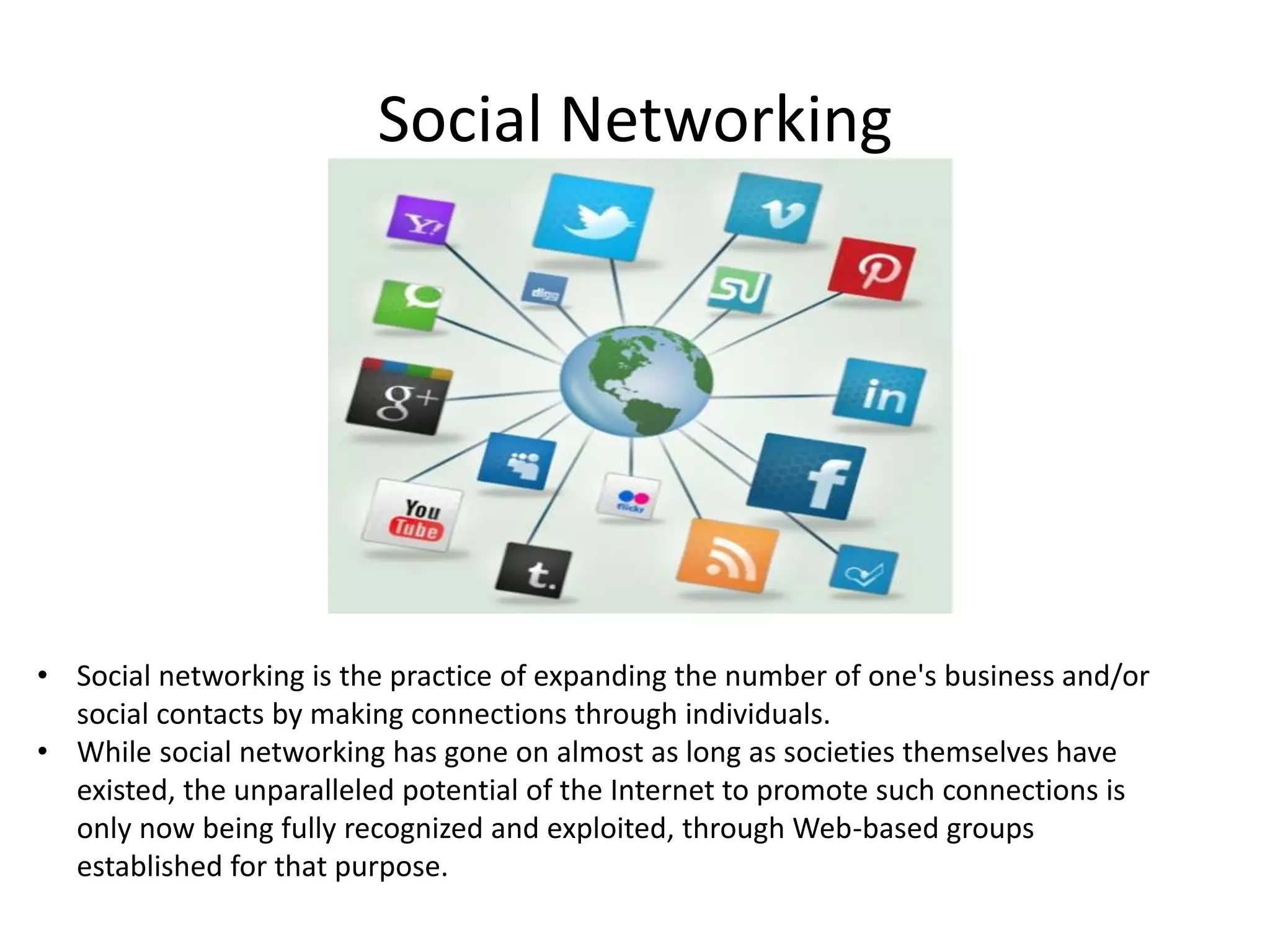 Social Networking

• Social networking is the practice of expanding the number of one's business and/or
social contacts by making connections through individuals.
• While social networking has gone on almost as long as societies themselves have
existed, the unparalleled potential of the Internet to promote such connections is
only now being fully recognized and exploited, through Web-based groups
established for that purpose.

 