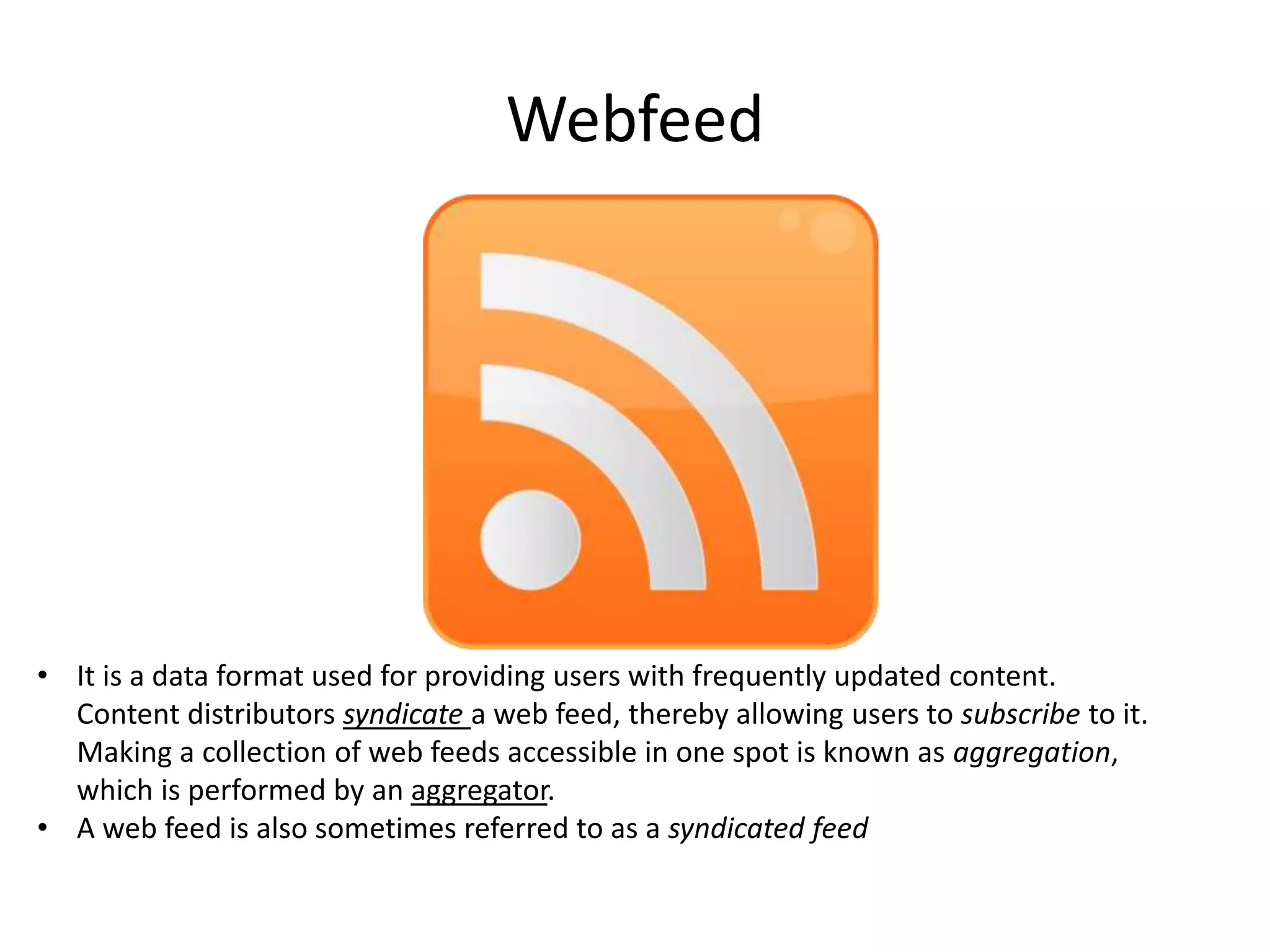 Webfeed

• It is a data format used for providing users with frequently updated content.
Content distributors syndicate a web feed, thereby allowing users to subscribe to it.
Making a collection of web feeds accessible in one spot is known as aggregation,
which is performed by an aggregator.
• A web feed is also sometimes referred to as a syndicated feed

 