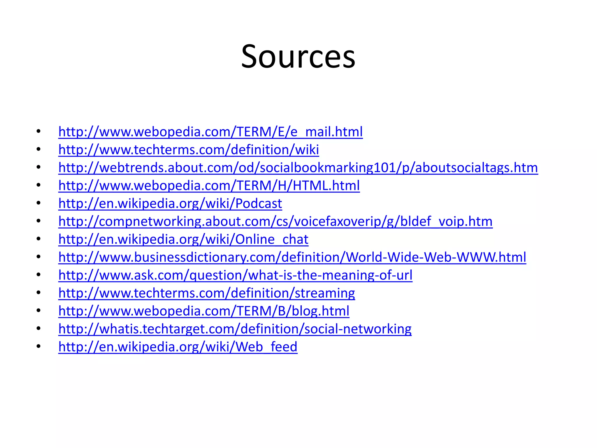 Sources
•
•
•
•
•
•
•
•
•
•
•
•
•

http://www.webopedia.com/TERM/E/e_mail.html
http://www.techterms.com/definition/wiki
http://webtrends.about.com/od/socialbookmarking101/p/aboutsocialtags.htm
http://www.webopedia.com/TERM/H/HTML.html
http://en.wikipedia.org/wiki/Podcast
http://compnetworking.about.com/cs/voicefaxoverip/g/bldef_voip.htm
http://en.wikipedia.org/wiki/Online_chat
http://www.businessdictionary.com/definition/World-Wide-Web-WWW.html
http://www.ask.com/question/what-is-the-meaning-of-url
http://www.techterms.com/definition/streaming
http://www.webopedia.com/TERM/B/blog.html
http://whatis.techtarget.com/definition/social-networking
http://en.wikipedia.org/wiki/Web_feed

 