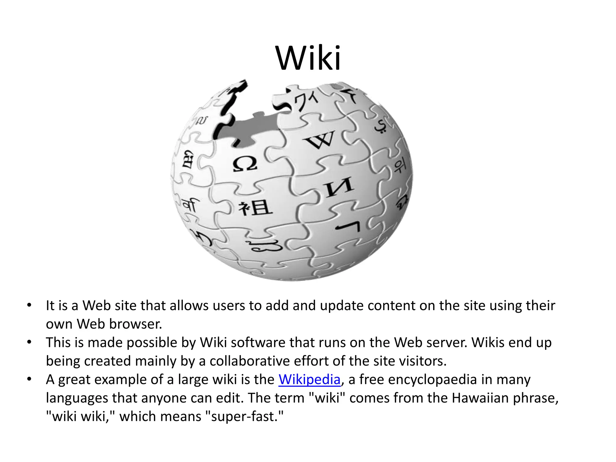 Wiki

• It is a Web site that allows users to add and update content on the site using their
own Web browser.
• This is made possible by Wiki software that runs on the Web server. Wikis end up
being created mainly by a collaborative effort of the site visitors.
• A great example of a large wiki is the Wikipedia, a free encyclopaedia in many
languages that anyone can edit. The term "wiki" comes from the Hawaiian phrase,
"wiki wiki," which means "super-fast."

 