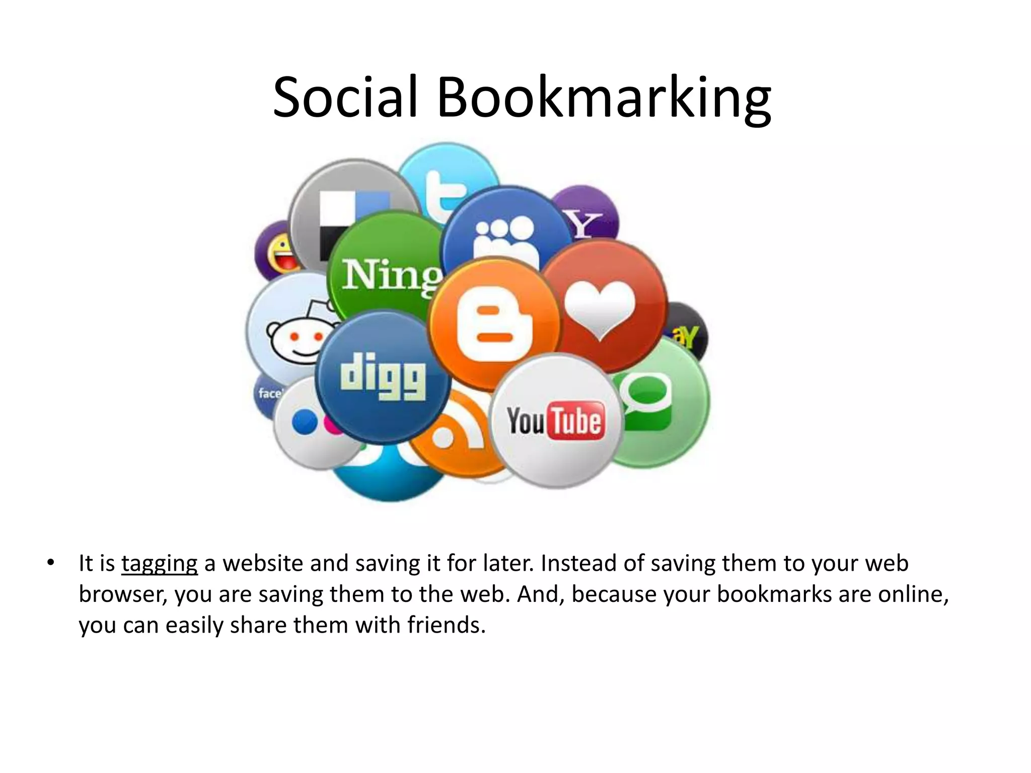 Social Bookmarking

• It is tagging a website and saving it for later. Instead of saving them to your web
browser, you are saving them to the web. And, because your bookmarks are online,
you can easily share them with friends.

 