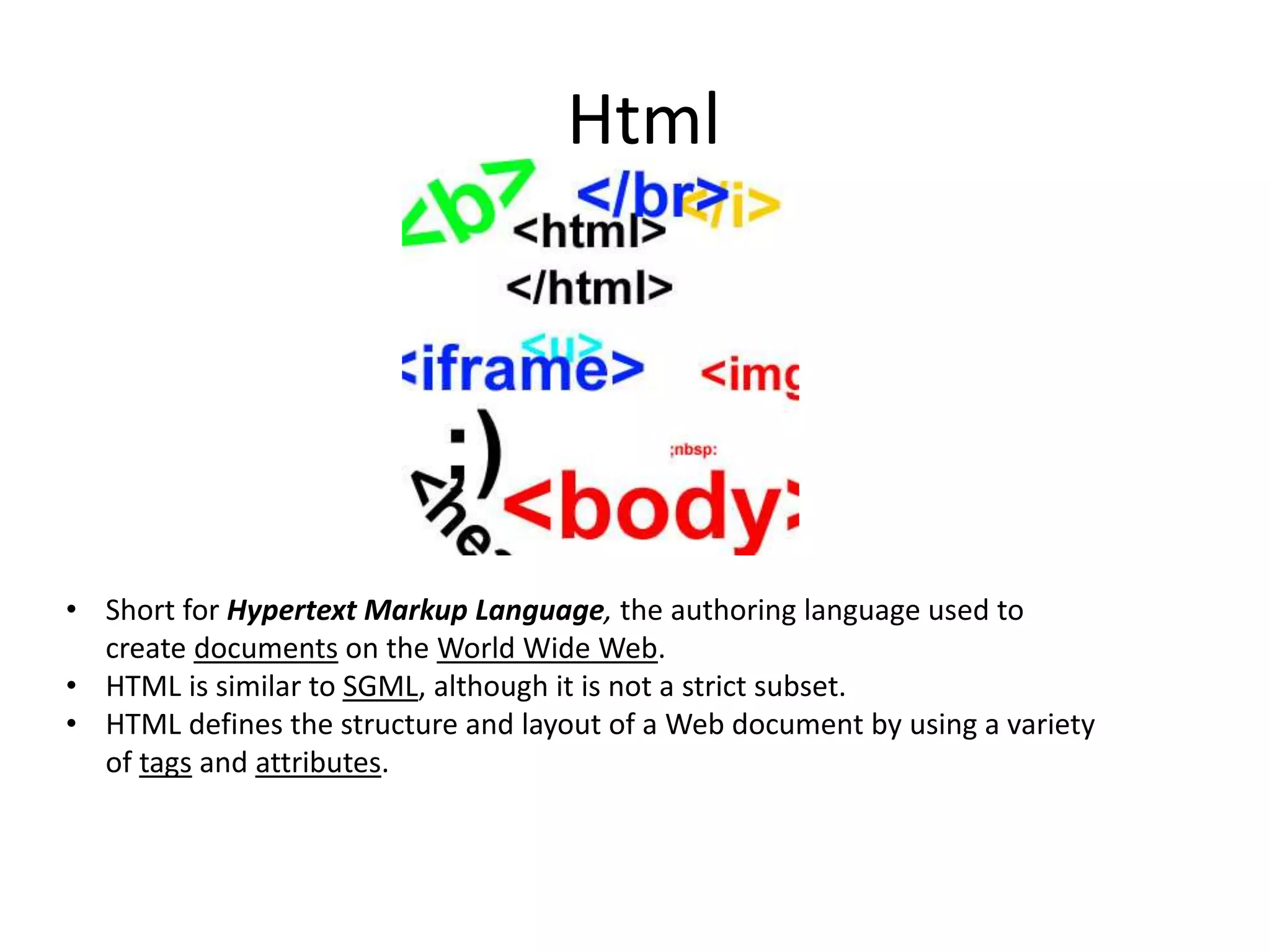 Html

• Short for Hypertext Markup Language, the authoring language used to
create documents on the World Wide Web.
• HTML is similar to SGML, although it is not a strict subset.
• HTML defines the structure and layout of a Web document by using a variety
of tags and attributes.

 