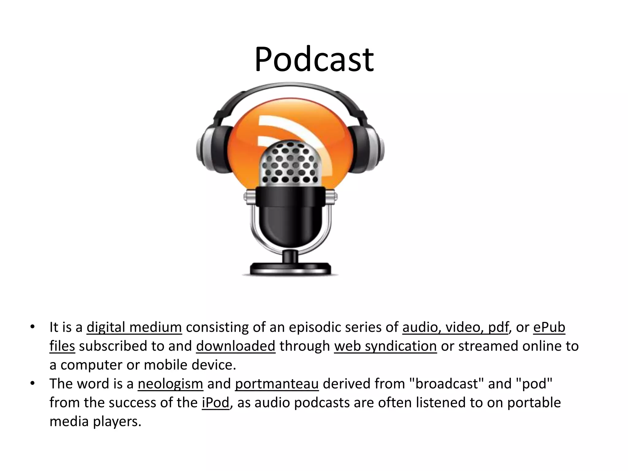 Podcast

• It is a digital medium consisting of an episodic series of audio, video, pdf, or ePub
files subscribed to and downloaded through web syndication or streamed online to
a computer or mobile device.
• The word is a neologism and portmanteau derived from "broadcast" and "pod"
from the success of the iPod, as audio podcasts are often listened to on portable
media players.

 