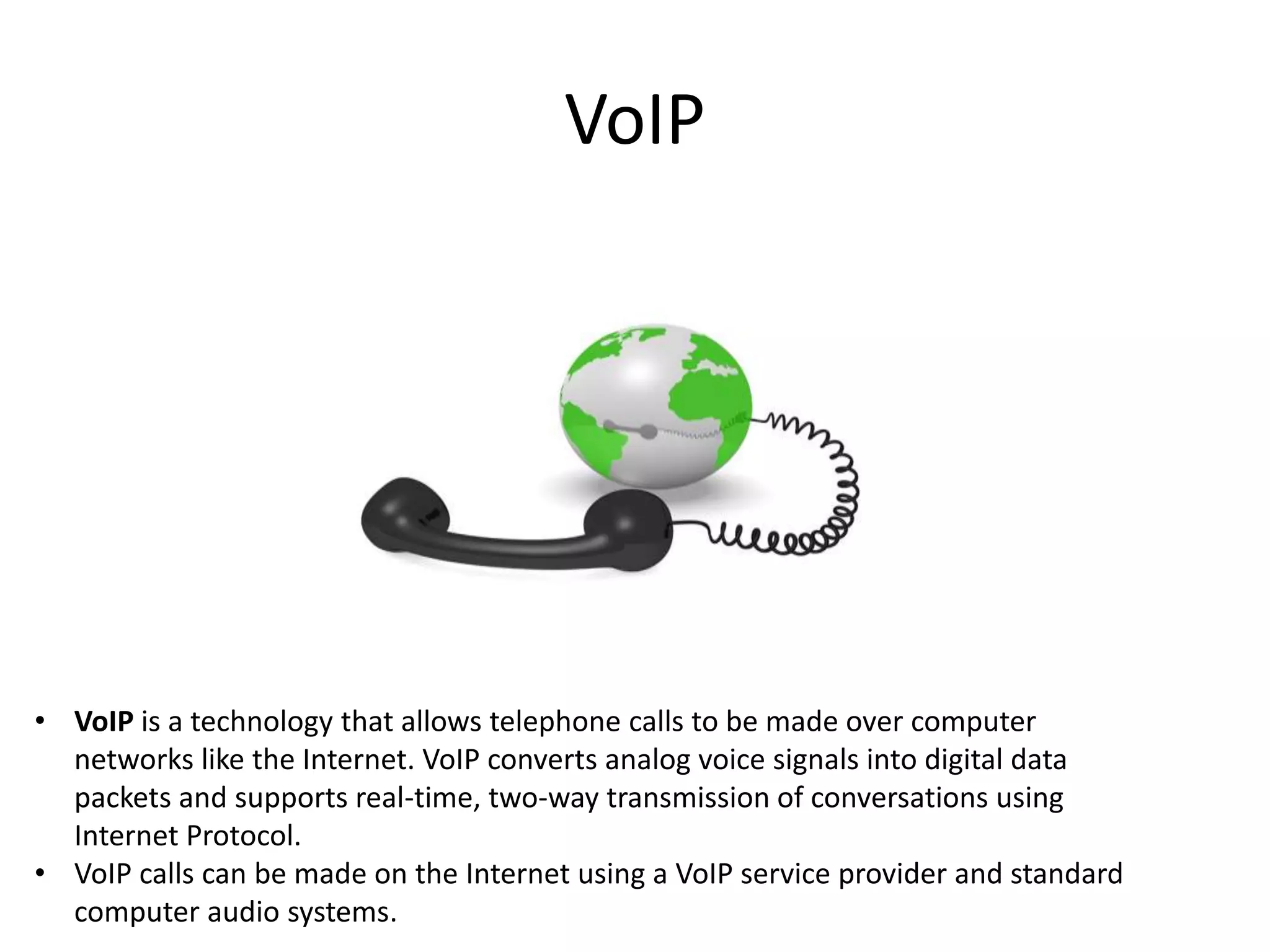 VoIP

• VoIP is a technology that allows telephone calls to be made over computer
networks like the Internet. VoIP converts analog voice signals into digital data
packets and supports real-time, two-way transmission of conversations using
Internet Protocol.
• VoIP calls can be made on the Internet using a VoIP service provider and standard
computer audio systems.

 