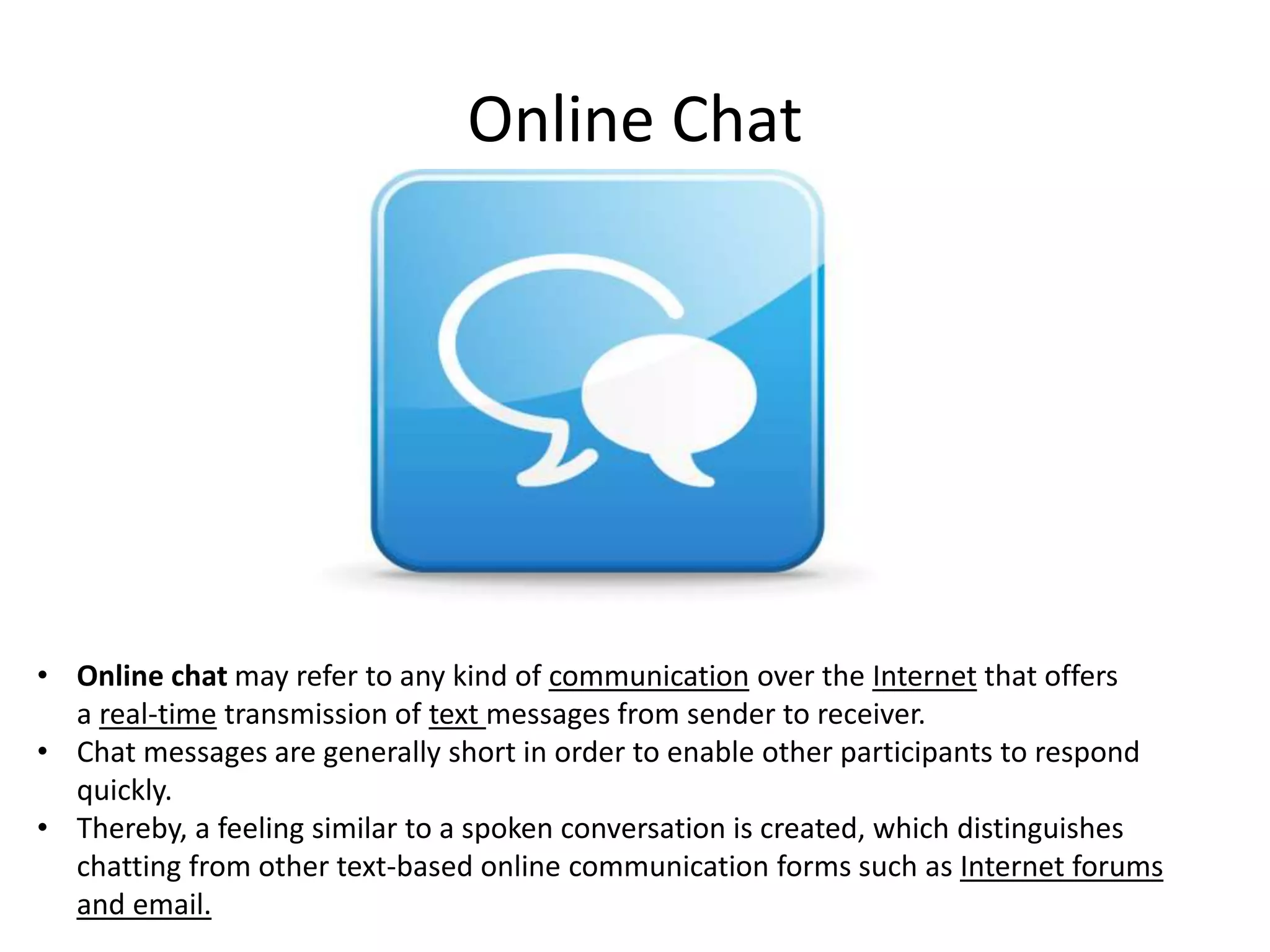 Online Chat

• Online chat may refer to any kind of communication over the Internet that offers
a real-time transmission of text messages from sender to receiver.
• Chat messages are generally short in order to enable other participants to respond
quickly.
• Thereby, a feeling similar to a spoken conversation is created, which distinguishes
chatting from other text-based online communication forms such as Internet forums
and email.

 