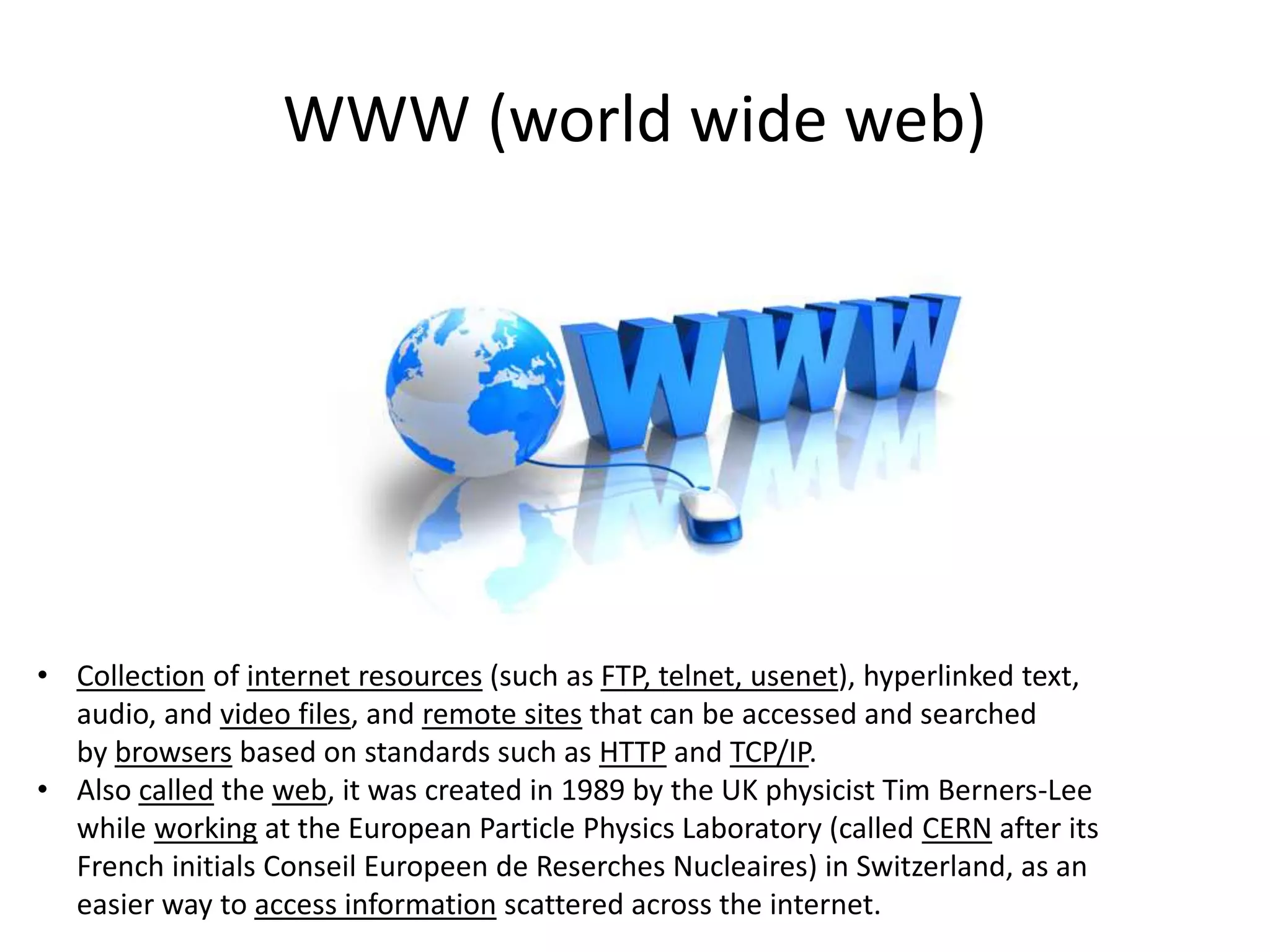 WWW (world wide web)

• Collection of internet resources (such as FTP, telnet, usenet), hyperlinked text,
audio, and video files, and remote sites that can be accessed and searched
by browsers based on standards such as HTTP and TCP/IP.
• Also called the web, it was created in 1989 by the UK physicist Tim Berners-Lee
while working at the European Particle Physics Laboratory (called CERN after its
French initials Conseil Europeen de Reserches Nucleaires) in Switzerland, as an
easier way to access information scattered across the internet.

 