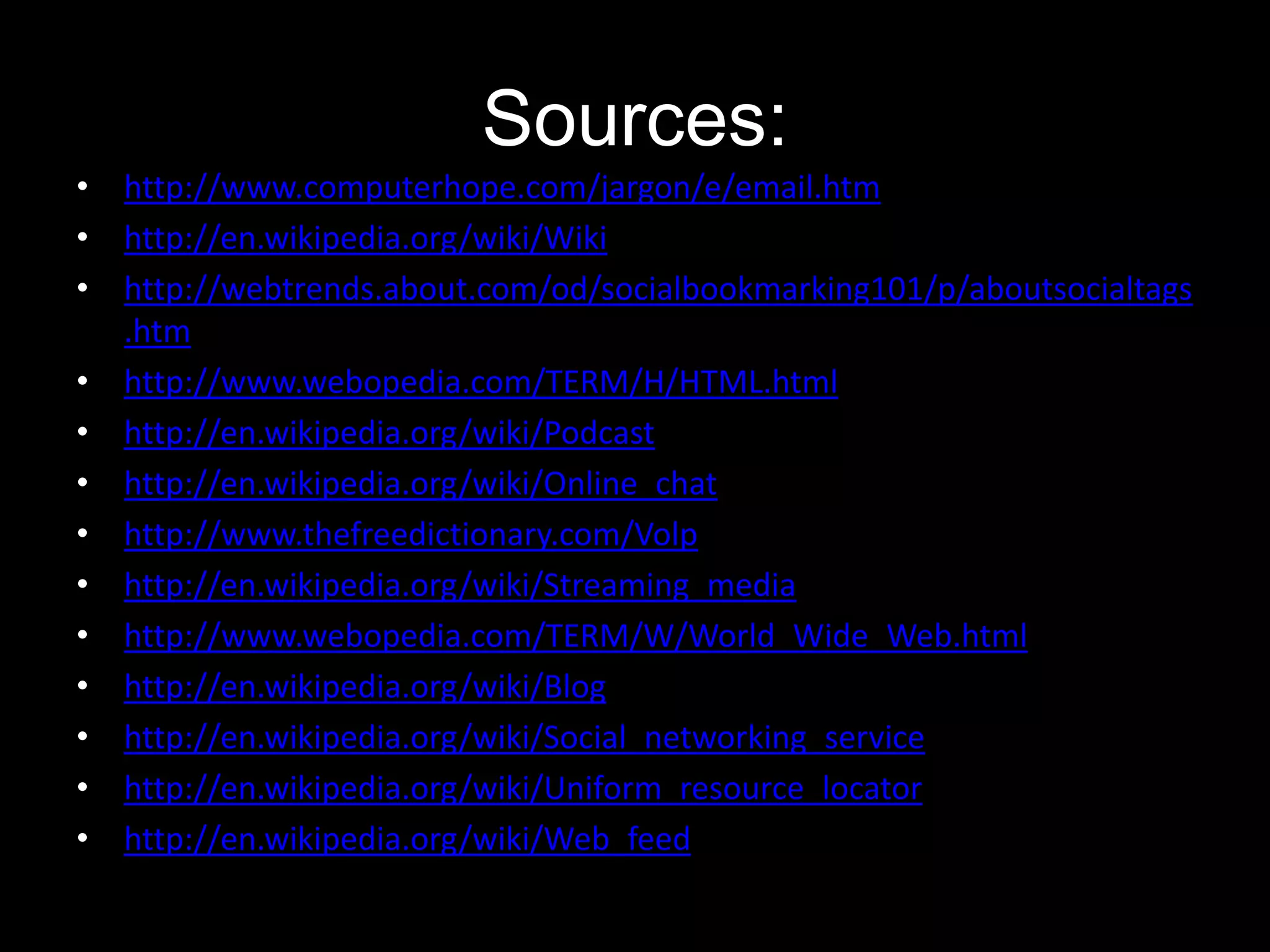 Sources:
• http://www.computerhope.com/jargon/e/email.htm
• http://en.wikipedia.org/wiki/Wiki
• http://webtrends.about.com/od/socialbookmarking101/p/aboutsocialtags
.htm
• http://www.webopedia.com/TERM/H/HTML.html
• http://en.wikipedia.org/wiki/Podcast
• http://en.wikipedia.org/wiki/Online_chat
• http://www.thefreedictionary.com/Volp
• http://en.wikipedia.org/wiki/Streaming_media
• http://www.webopedia.com/TERM/W/World_Wide_Web.html
• http://en.wikipedia.org/wiki/Blog
• http://en.wikipedia.org/wiki/Social_networking_service
• http://en.wikipedia.org/wiki/Uniform_resource_locator
• http://en.wikipedia.org/wiki/Web_feed

 