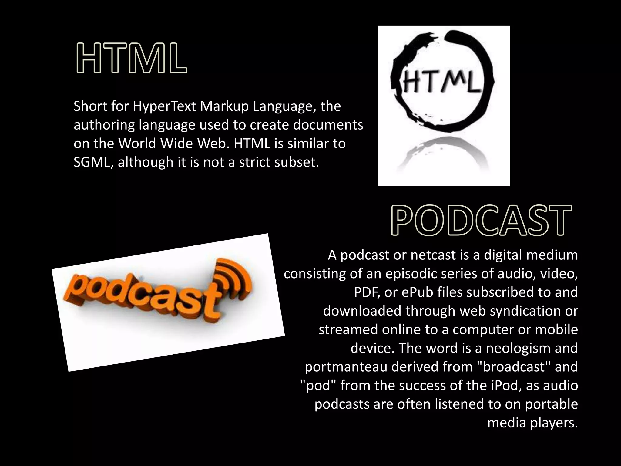 Short for HyperText Markup Language, the
authoring language used to create documents
on the World Wide Web. HTML is similar to
SGML, although it is not a strict subset.

A podcast or netcast is a digital medium
consisting of an episodic series of audio, video,
PDF, or ePub files subscribed to and
downloaded through web syndication or
streamed online to a computer or mobile
device. The word is a neologism and
portmanteau derived from "broadcast" and
"pod" from the success of the iPod, as audio
podcasts are often listened to on portable
media players.

 
