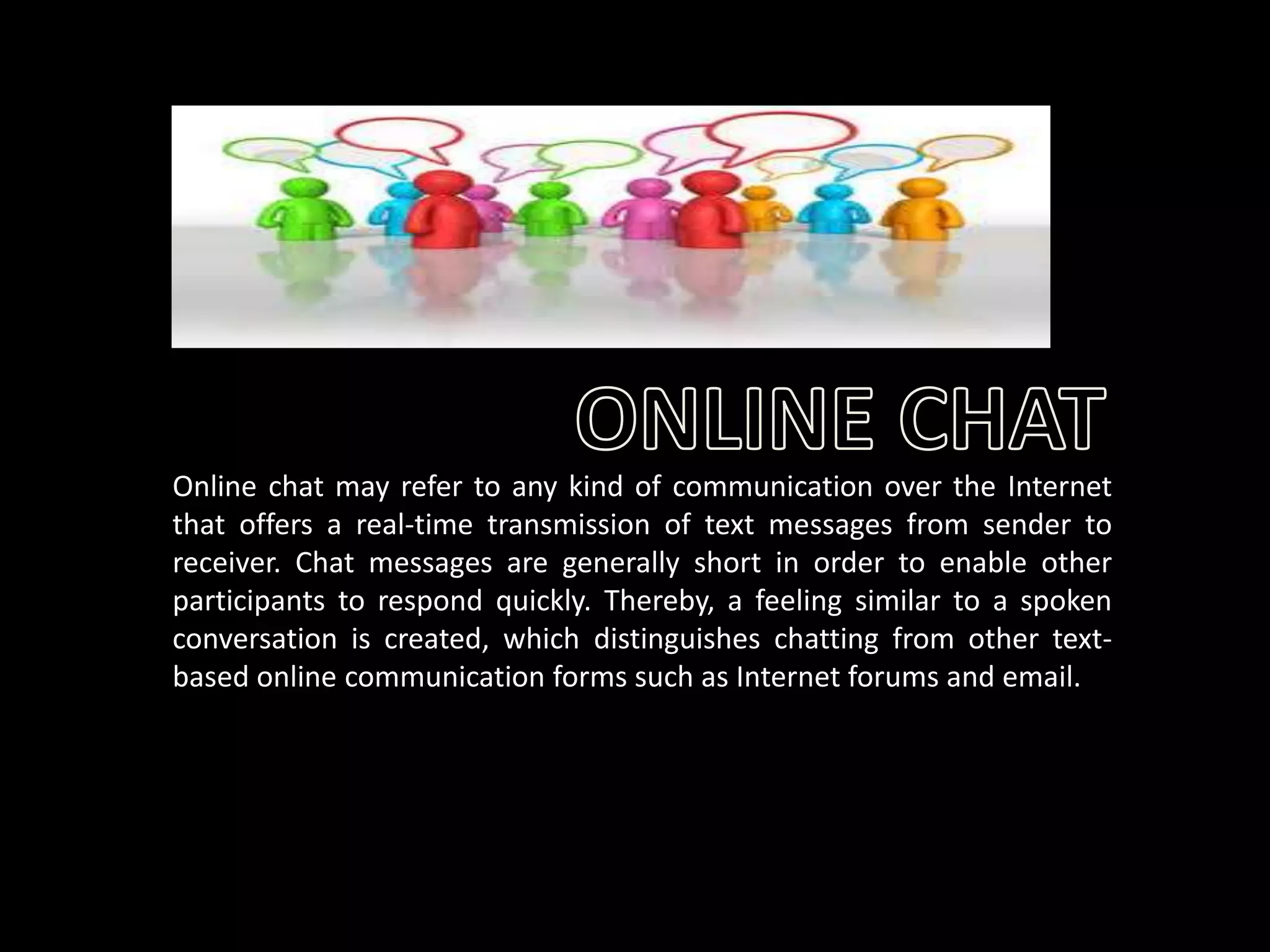 Online chat may refer to any kind of communication over the Internet
that offers a real-time transmission of text messages from sender to
receiver. Chat messages are generally short in order to enable other
participants to respond quickly. Thereby, a feeling similar to a spoken
conversation is created, which distinguishes chatting from other textbased online communication forms such as Internet forums and email.

 