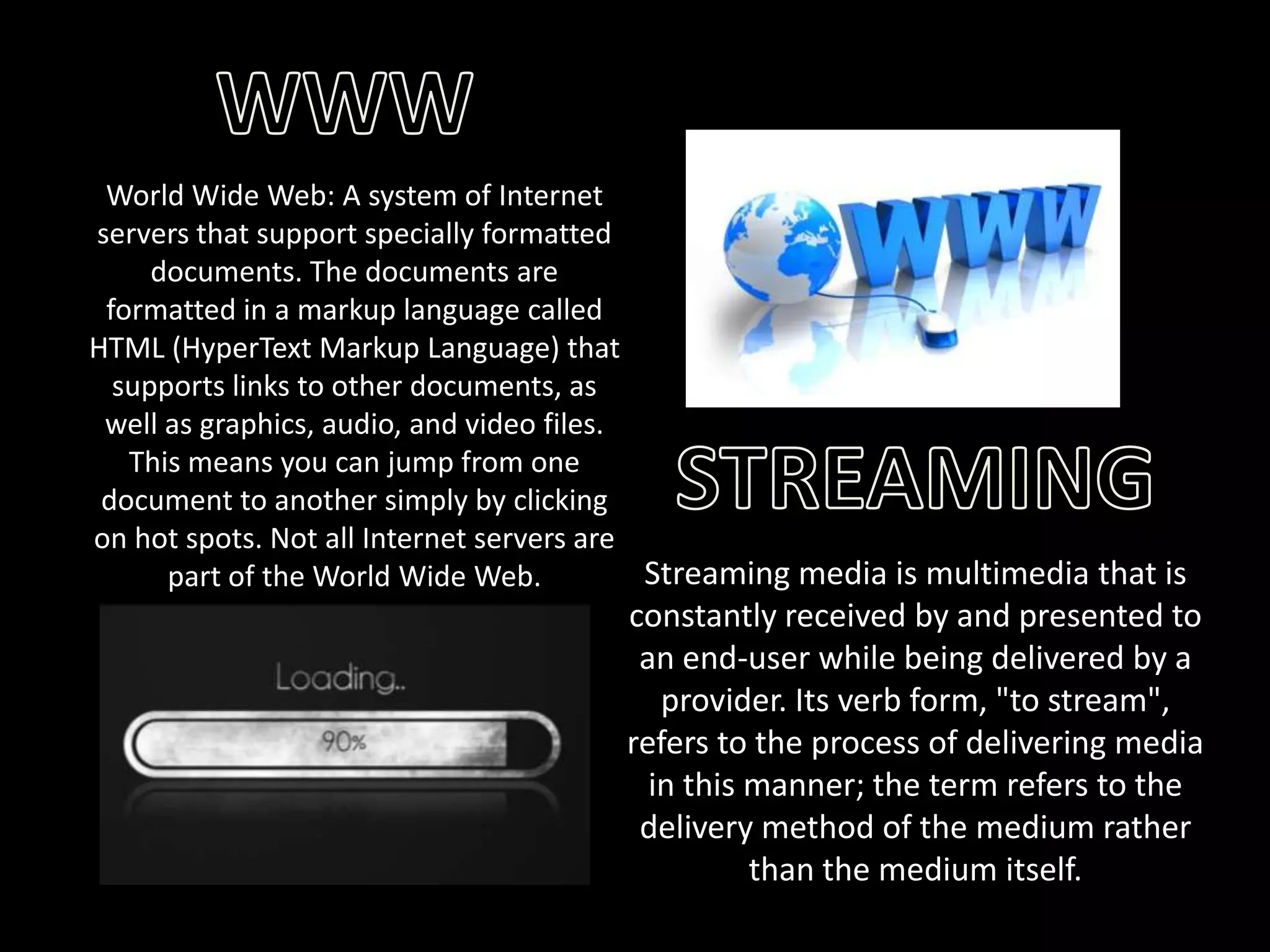 World Wide Web: A system of Internet
servers that support specially formatted
documents. The documents are
formatted in a markup language called
HTML (HyperText Markup Language) that
supports links to other documents, as
well as graphics, audio, and video files.
This means you can jump from one
document to another simply by clicking
on hot spots. Not all Internet servers are
Streaming media is multimedia that is
part of the World Wide Web.

constantly received by and presented to
an end-user while being delivered by a
provider. Its verb form, "to stream",
refers to the process of delivering media
in this manner; the term refers to the
delivery method of the medium rather
than the medium itself.

 