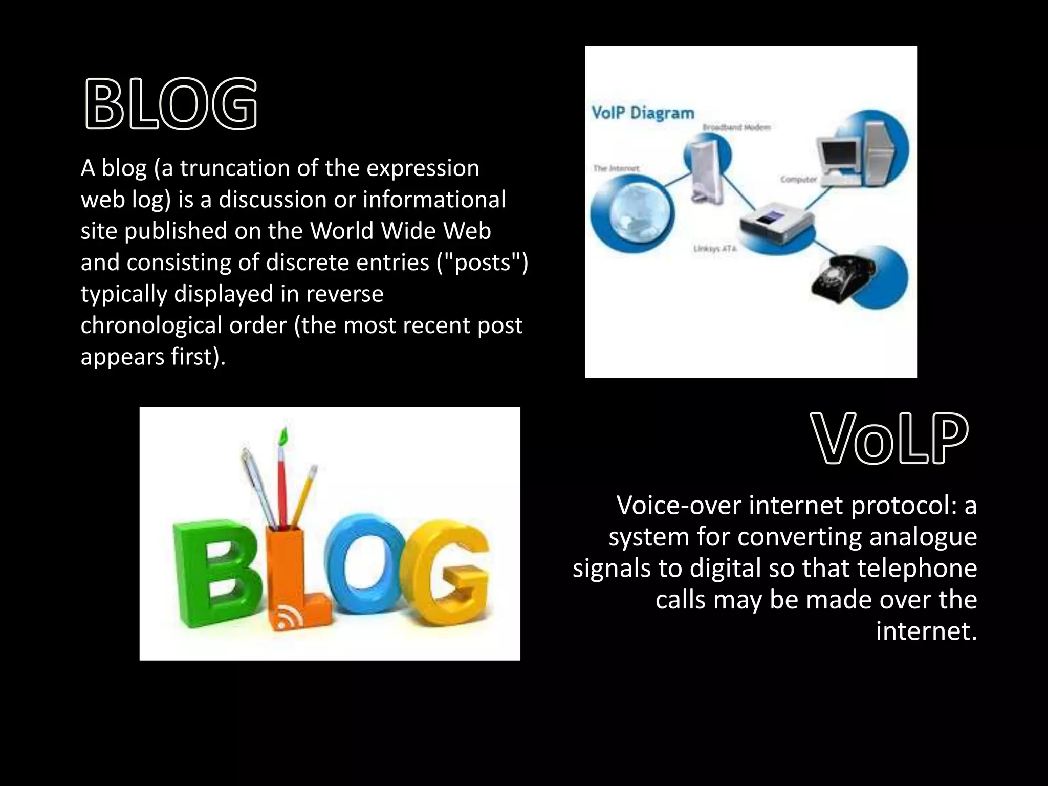 A blog (a truncation of the expression
web log) is a discussion or informational
site published on the World Wide Web
and consisting of discrete entries ("posts")
typically displayed in reverse
chronological order (the most recent post
appears first).

Voice-over internet protocol: a
system for converting analogue
signals to digital so that telephone
calls may be made over the
internet.

 