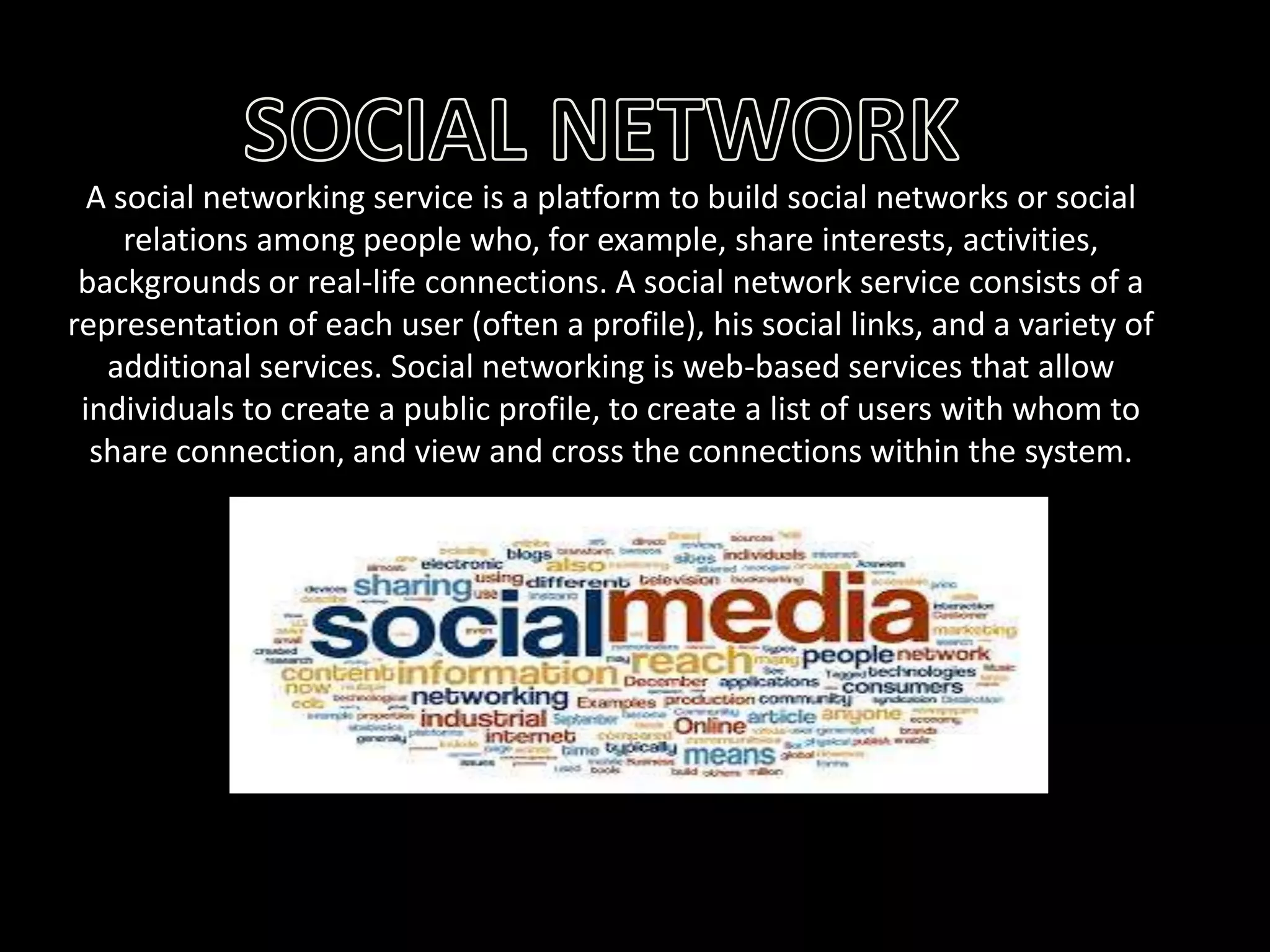 A social networking service is a platform to build social networks or social
relations among people who, for example, share interests, activities,
backgrounds or real-life connections. A social network service consists of a
representation of each user (often a profile), his social links, and a variety of
additional services. Social networking is web-based services that allow
individuals to create a public profile, to create a list of users with whom to
share connection, and view and cross the connections within the system.

 