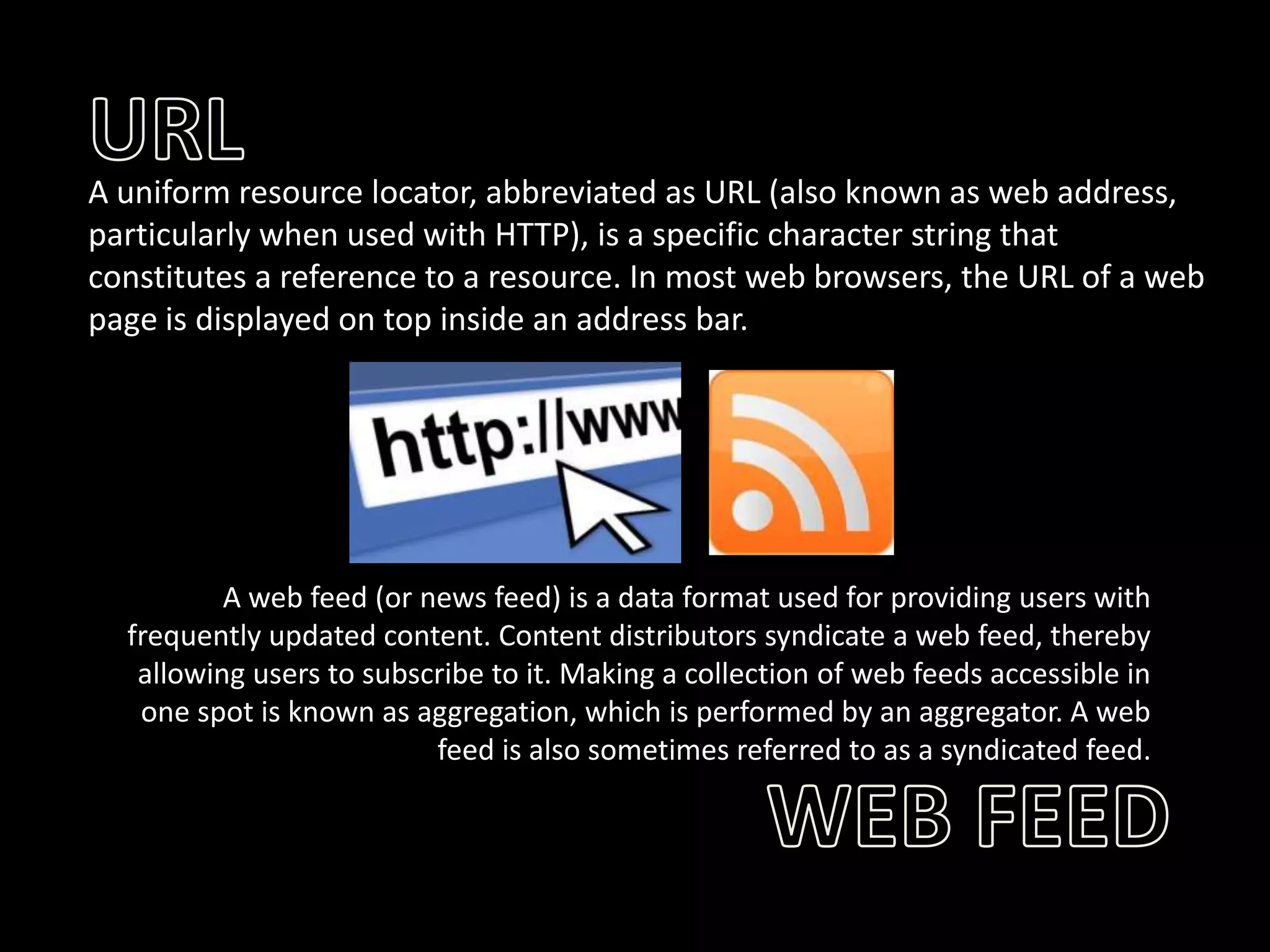 A uniform resource locator, abbreviated as URL (also known as web address,
particularly when used with HTTP), is a specific character string that
constitutes a reference to a resource. In most web browsers, the URL of a web
page is displayed on top inside an address bar.

A web feed (or news feed) is a data format used for providing users with
frequently updated content. Content distributors syndicate a web feed, thereby
allowing users to subscribe to it. Making a collection of web feeds accessible in
one spot is known as aggregation, which is performed by an aggregator. A web
feed is also sometimes referred to as a syndicated feed.

 