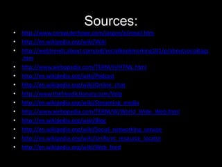 Sources:
• http://www.computerhope.com/jargon/e/email.htm
• http://en.wikipedia.org/wiki/Wiki
• http://webtrends.about.com/od/socialbookmarking101/p/aboutsocialtags
.htm
• http://www.webopedia.com/TERM/H/HTML.html
• http://en.wikipedia.org/wiki/Podcast
• http://en.wikipedia.org/wiki/Online_chat
• http://www.thefreedictionary.com/Volp
• http://en.wikipedia.org/wiki/Streaming_media
• http://www.webopedia.com/TERM/W/World_Wide_Web.html
• http://en.wikipedia.org/wiki/Blog
• http://en.wikipedia.org/wiki/Social_networking_service
• http://en.wikipedia.org/wiki/Uniform_resource_locator
• http://en.wikipedia.org/wiki/Web_feed

 