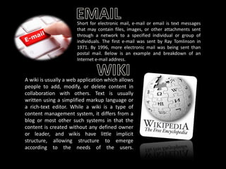 Short for electronic mail, e-mail or email is text messages
that may contain files, images, or other attachments sent
through a network to a specified individual or group of
individuals. The first e-mail was sent by Ray Tomlinson in
1971. By 1996, more electronic mail was being sent than
postal mail. Below is an example and breakdown of an
Internet e-mail address.

A wiki is usually a web application which allows
people to add, modify, or delete content in
collaboration with others. Text is usually
written using a simplified markup language or
a rich-text editor. While a wiki is a type of
content management system, it differs from a
blog or most other such systems in that the
content is created without any defined owner
or leader, and wikis have little implicit
structure, allowing structure to emerge
according to the needs of the users.

 