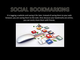 It is tagging a website and saving it for later. Instead of saving them to your web
browser, you are saving them to the web. And, because your bookmarks are online,
you can easily share them with friends.

 