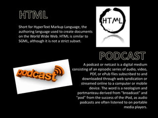 Short for HyperText Markup Language, the
authoring language used to create documents
on the World Wide Web. HTML is similar to
SGML, although it is not a strict subset.

A podcast or netcast is a digital medium
consisting of an episodic series of audio, video,
PDF, or ePub files subscribed to and
downloaded through web syndication or
streamed online to a computer or mobile
device. The word is a neologism and
portmanteau derived from "broadcast" and
"pod" from the success of the iPod, as audio
podcasts are often listened to on portable
media players.

 