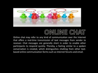 Online chat may refer to any kind of communication over the Internet
that offers a real-time transmission of text messages from sender to
receiver. Chat messages are generally short in order to enable other
participants to respond quickly. Thereby, a feeling similar to a spoken
conversation is created, which distinguishes chatting from other textbased online communication forms such as Internet forums and email.

 