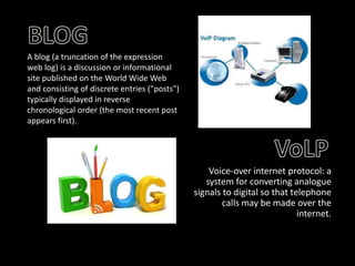 A blog (a truncation of the expression
web log) is a discussion or informational
site published on the World Wide Web
and consisting of discrete entries ("posts")
typically displayed in reverse
chronological order (the most recent post
appears first).

Voice-over internet protocol: a
system for converting analogue
signals to digital so that telephone
calls may be made over the
internet.

 