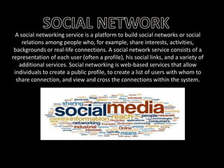 A social networking service is a platform to build social networks or social
relations among people who, for example, share interests, activities,
backgrounds or real-life connections. A social network service consists of a
representation of each user (often a profile), his social links, and a variety of
additional services. Social networking is web-based services that allow
individuals to create a public profile, to create a list of users with whom to
share connection, and view and cross the connections within the system.

 