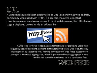 A uniform resource locator, abbreviated as URL (also known as web address,
particularly when used with HTTP), is a specific character string that
constitutes a reference to a resource. In most web browsers, the URL of a web
page is displayed on top inside an address bar.

A web feed (or news feed) is a data format used for providing users with
frequently updated content. Content distributors syndicate a web feed, thereby
allowing users to subscribe to it. Making a collection of web feeds accessible in
one spot is known as aggregation, which is performed by an aggregator. A web
feed is also sometimes referred to as a syndicated feed.

 