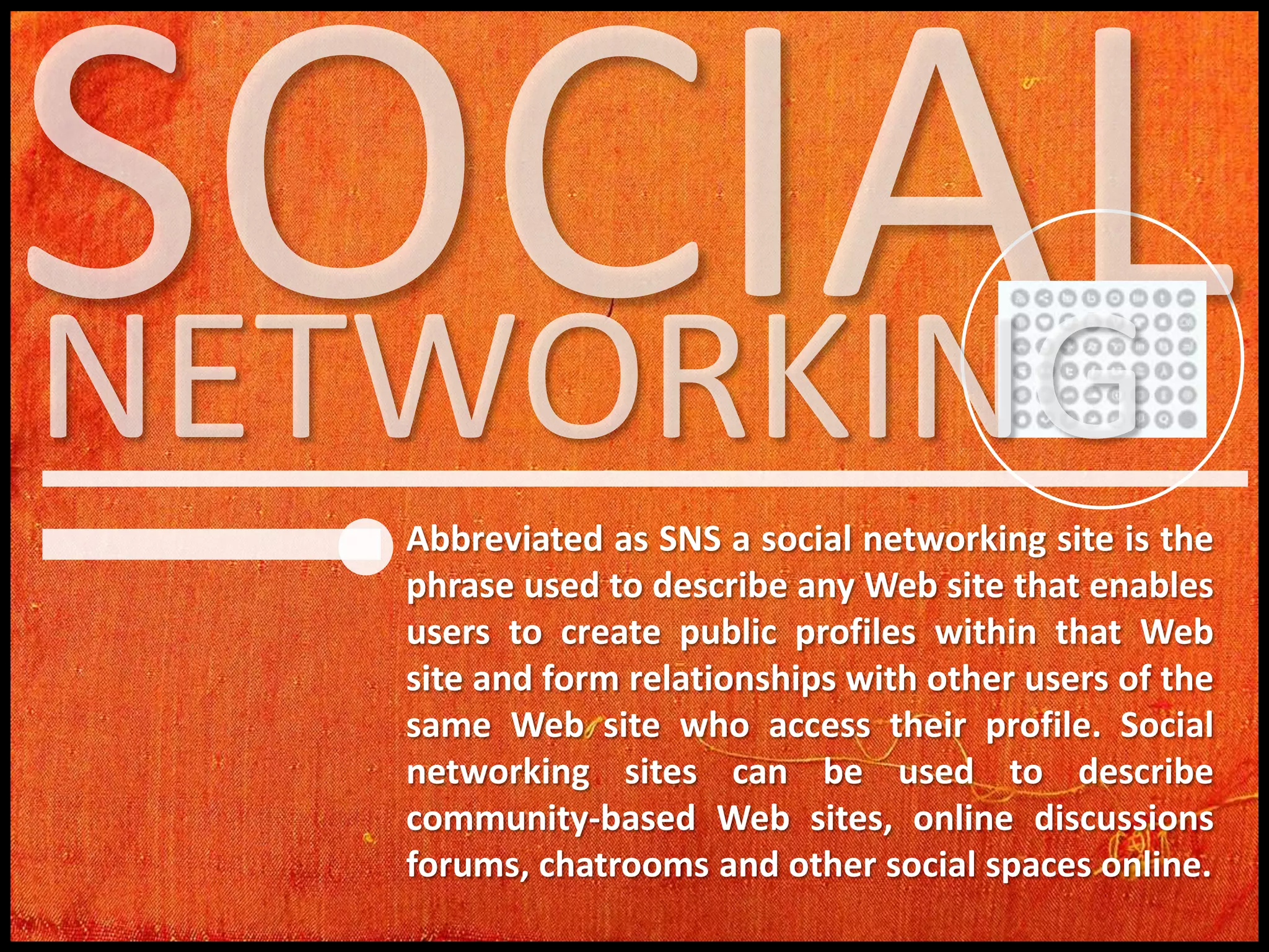 Abbreviated as SNS a social networking site is the
phrase used to describe any Web site that enables
users to create public profiles within that Web
site and form relationships with other users of the
same Web site who access their profile. Social
networking sites can be used to describe
community-based Web sites, online discussions
forums, chatrooms and other social spaces online.

 
