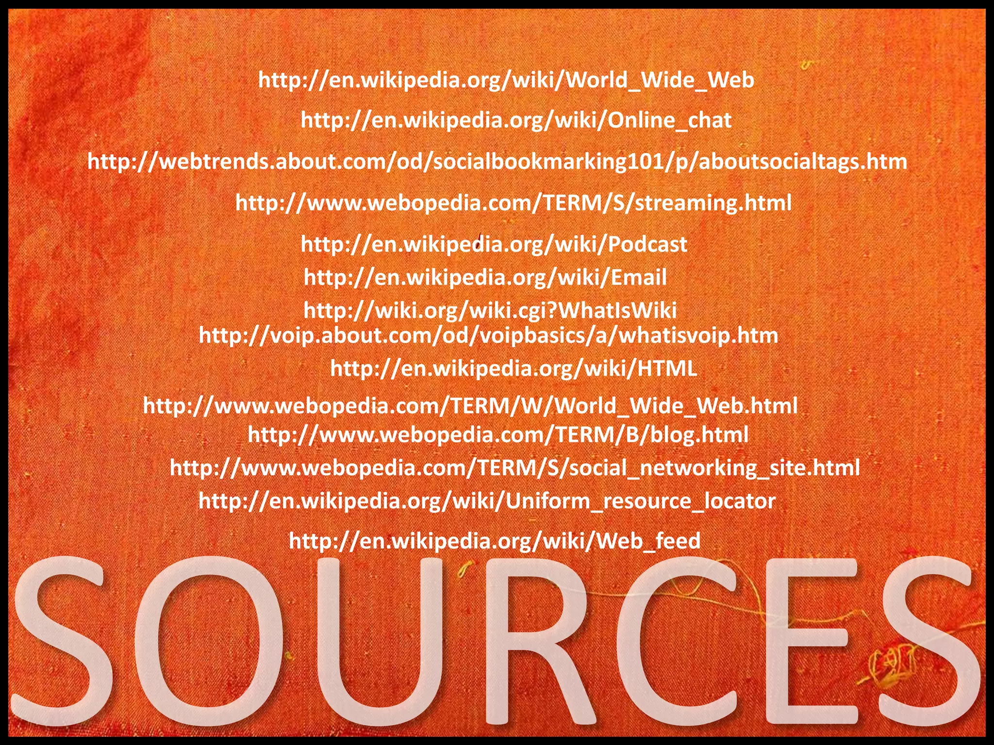 http://en.wikipedia.org/wiki/World_Wide_Web
http://en.wikipedia.org/wiki/Online_chat
http://webtrends.about.com/od/socialbookmarking101/p/aboutsocialtags.htm
http://www.webopedia.com/TERM/S/streaming.html

http://en.wikipedia.org/wiki/Podcast
http://en.wikipedia.org/wiki/Email
http://wiki.org/wiki.cgi?WhatIsWiki
http://voip.about.com/od/voipbasics/a/whatisvoip.htm
http://en.wikipedia.org/wiki/HTML
http://www.webopedia.com/TERM/W/World_Wide_Web.html
http://www.webopedia.com/TERM/B/blog.html
http://www.webopedia.com/TERM/S/social_networking_site.html
http://en.wikipedia.org/wiki/Uniform_resource_locator
http://en.wikipedia.org/wiki/Web_feed

 