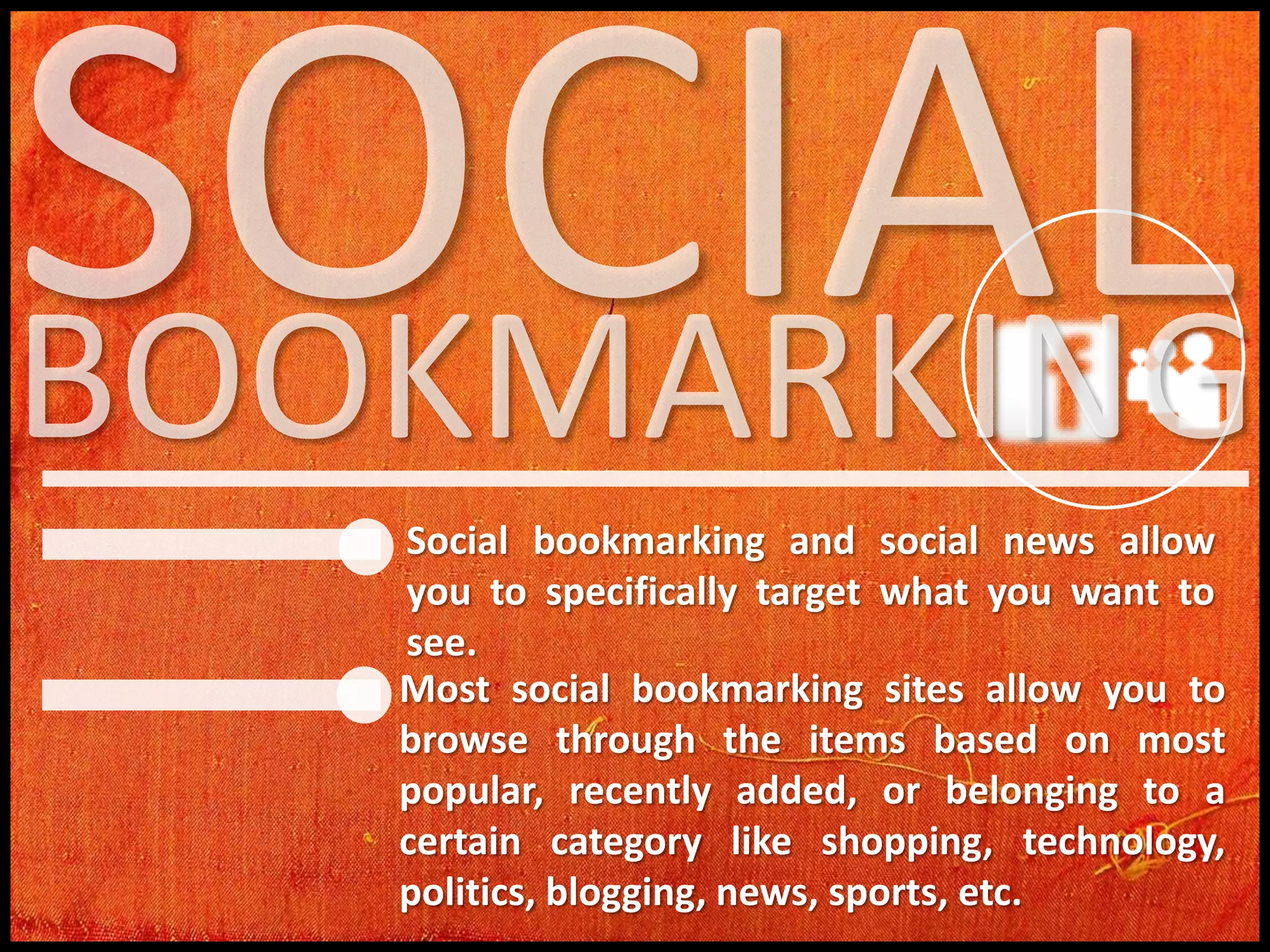 Social bookmarking and social news allow
you to specifically target what you want to
see.
Most social bookmarking sites allow you to
browse through the items based on most
popular, recently added, or belonging to a
certain category like shopping, technology,
politics, blogging, news, sports, etc.

 