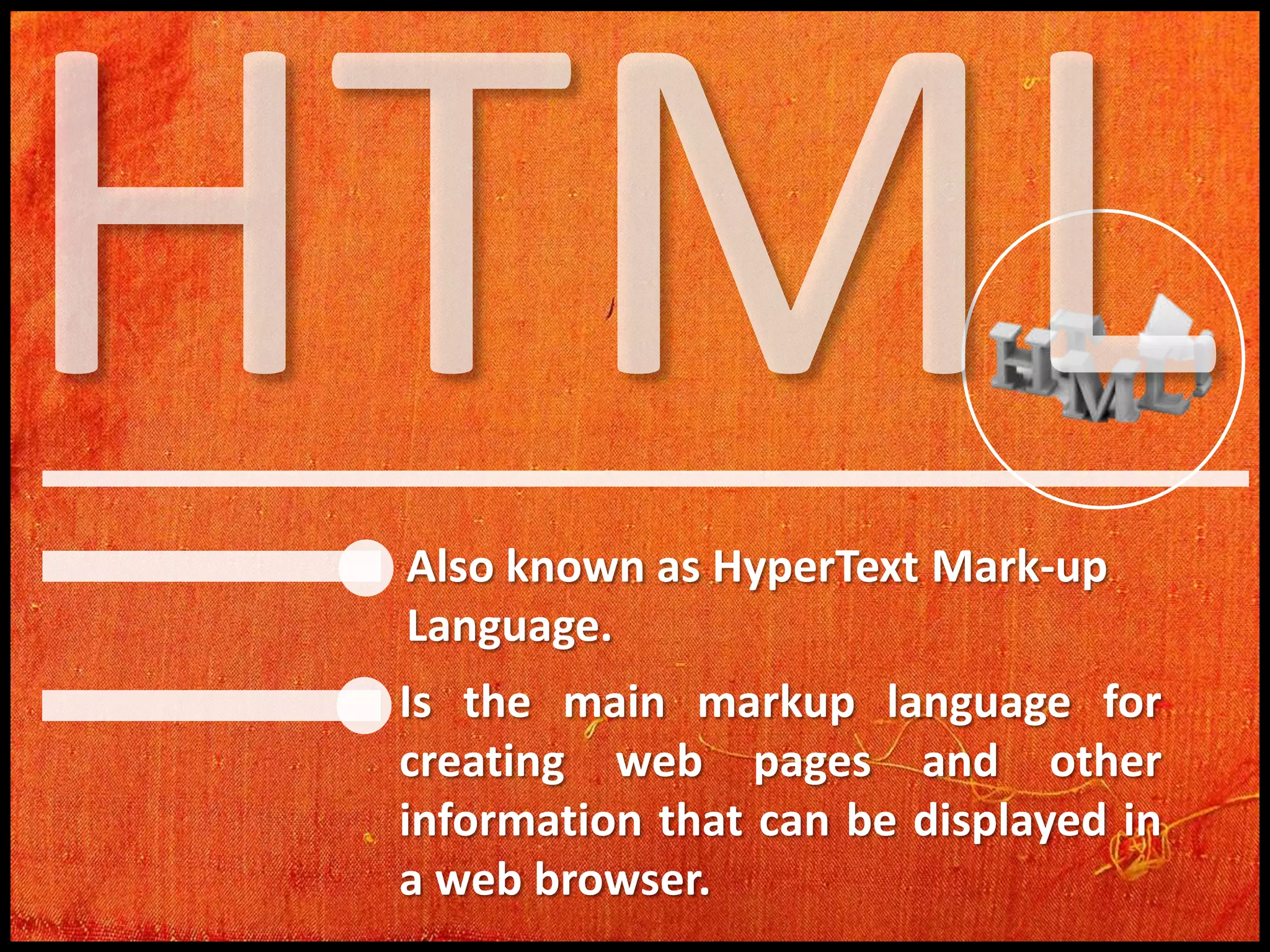 Also known as HyperText Mark-up
Language.
Is the main markup language for
creating web pages and other
information that can be displayed in
a web browser.

 