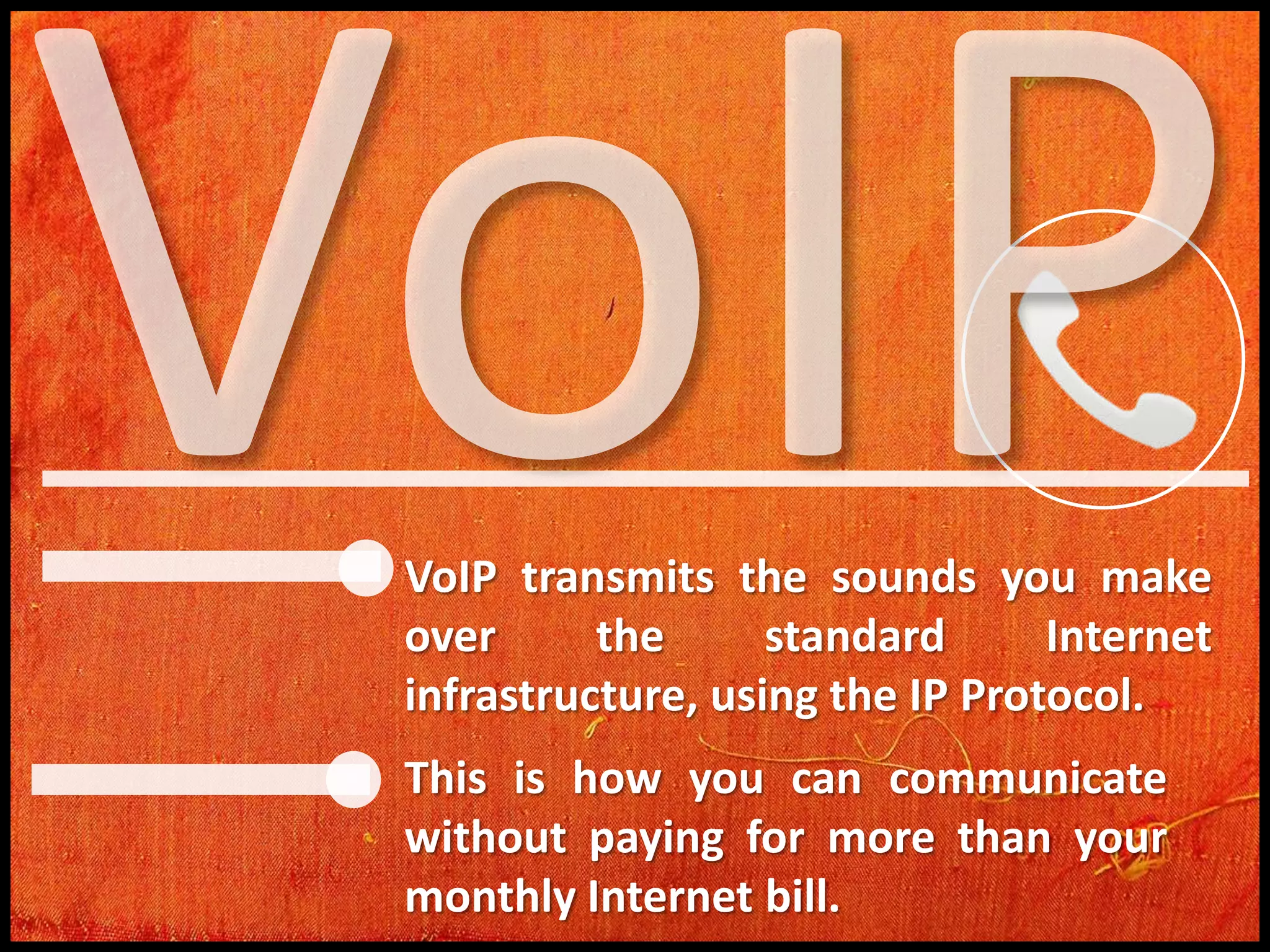 VoIP transmits the sounds you make
over
the
standard
Internet
infrastructure, using the IP Protocol.

This is how you can communicate
without paying for more than your
monthly Internet bill.

 