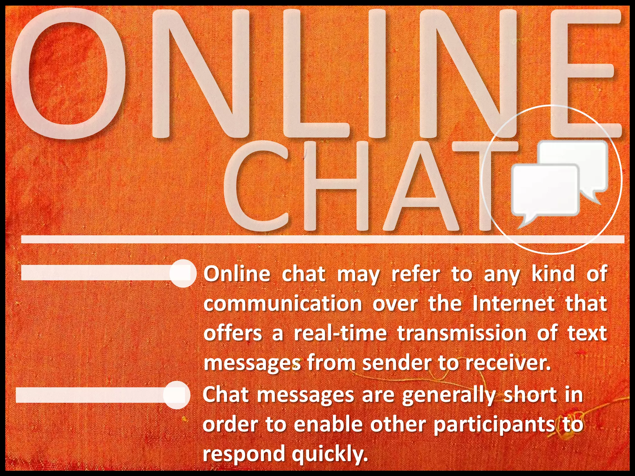 Online chat may refer to any kind of
communication over the Internet that
offers a real-time transmission of text
messages from sender to receiver.
Chat messages are generally short in
order to enable other participants to
respond quickly.

 