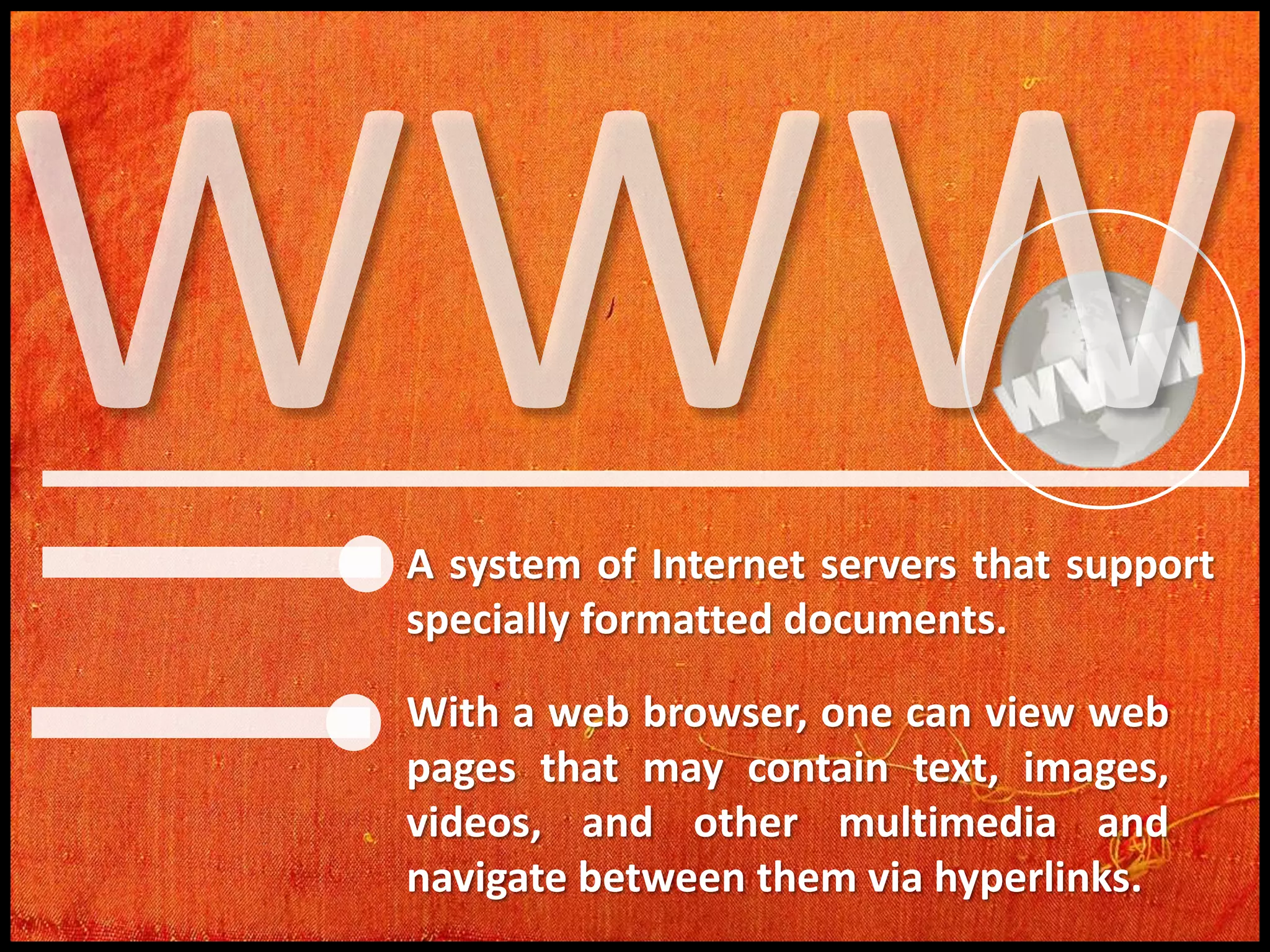 A system of Internet servers that support
specially formatted documents.
With a web browser, one can view web
pages that may contain text, images,
videos, and other multimedia and
navigate between them via hyperlinks.

 