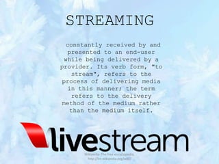 STREAMING
constantly received by and
presented to an end-user
while being delivered by a
provider. Its verb form, "to
stream", refers to the
process of delivering media
in this manner; the term
refers to the delivery
method of the medium rather
than the medium itself.

Wikipedia: The free encyclopedia,
http://en.wikipedia.org/wiki/

 