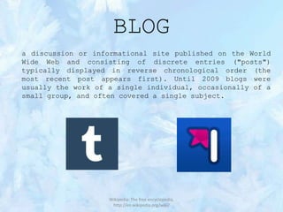 BLOG
a discussion or informational site published on the World
Wide Web and consisting of discrete entries ("posts")
typically displayed in reverse chronological order (the
most recent post appears first). Until 2009 blogs were
usually the work of a single individual, occasionally of a
small group, and often covered a single subject.

Wikipedia: The free encyclopedia,
http://en.wikipedia.org/wiki/

 