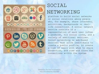 SOCIAL
NETWORKING
platform to build social networks
or social relations among people
who, for example, share interests,
activities, backgrounds or reallife connections. A social network
service consists of a
representation of each user (often
a profile), his social links, and a
variety of additional services.
Social networking is web-based
services that allow individuals to
create a public profile, to create
a list of users with whom to share
connection, and view and cross the
connections within the system

Wikipedia: The free encyclopedia,
http://en.wikipedia.org/wiki/

 